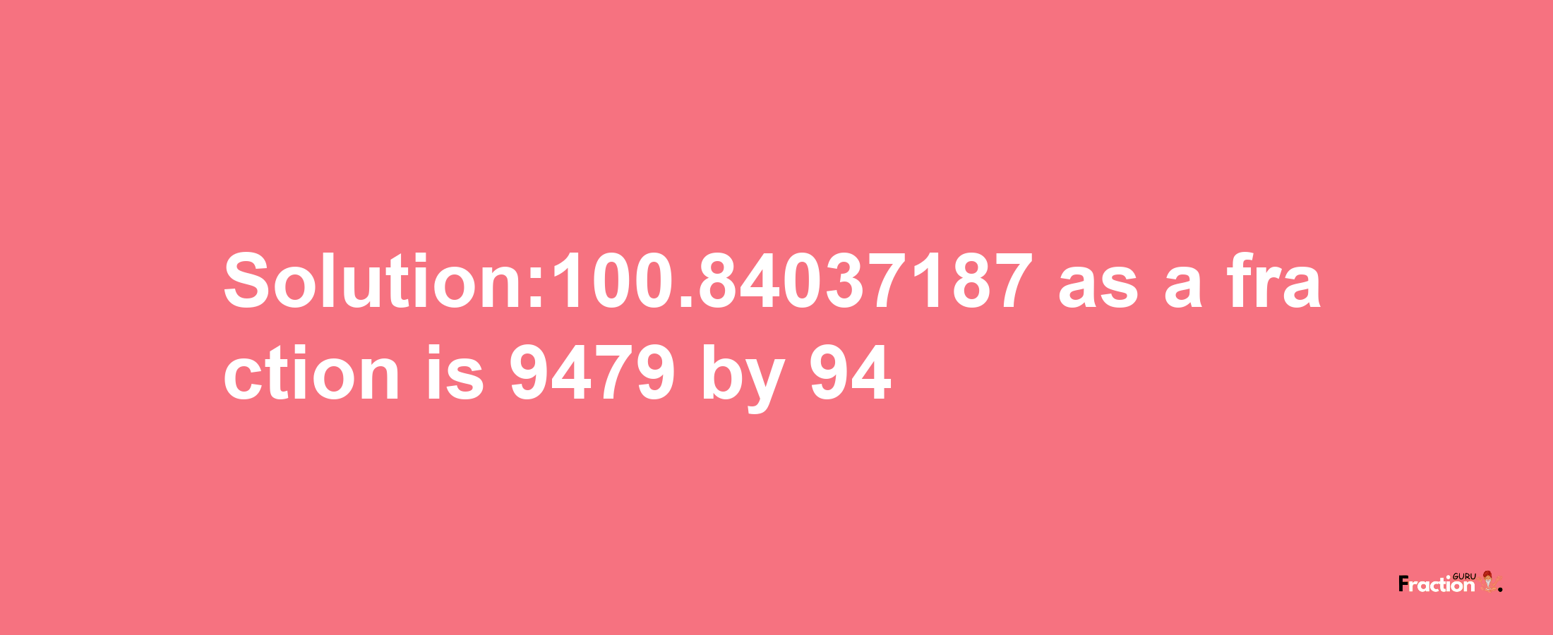 Solution:100.84037187 as a fraction is 9479/94