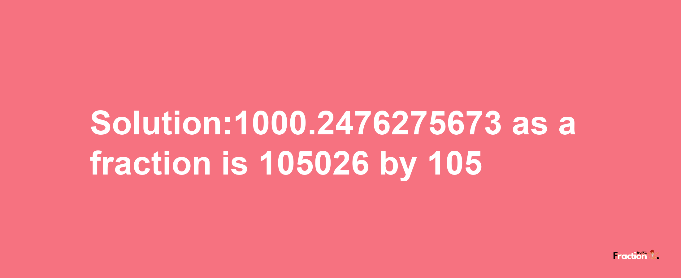 Solution:1000.2476275673 as a fraction is 105026/105