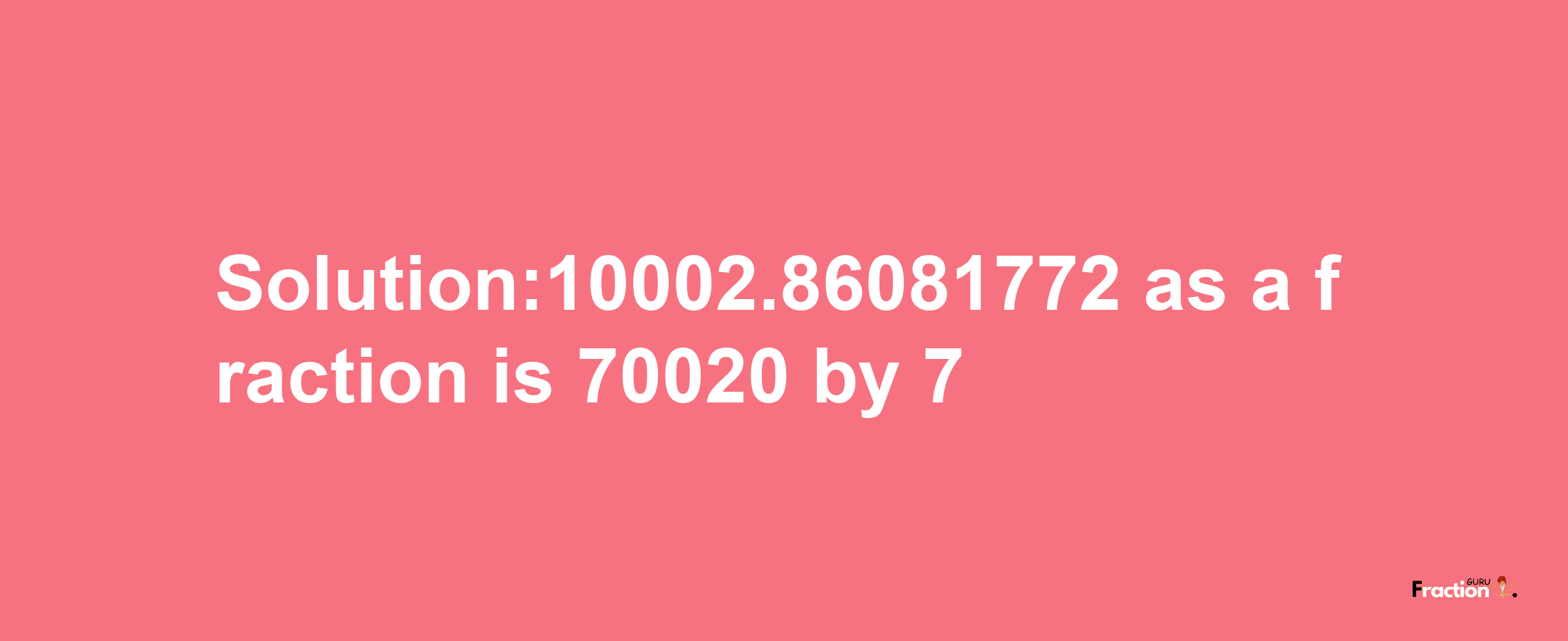 Solution:10002.86081772 as a fraction is 70020/7