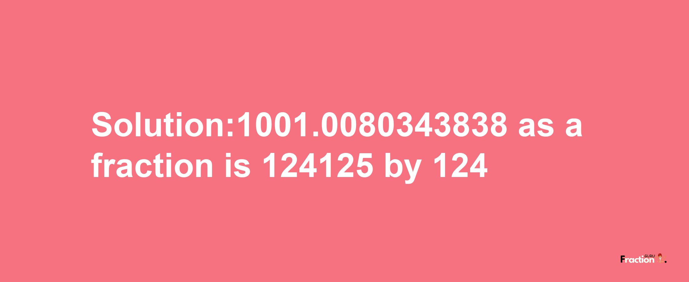 Solution:1001.0080343838 as a fraction is 124125/124