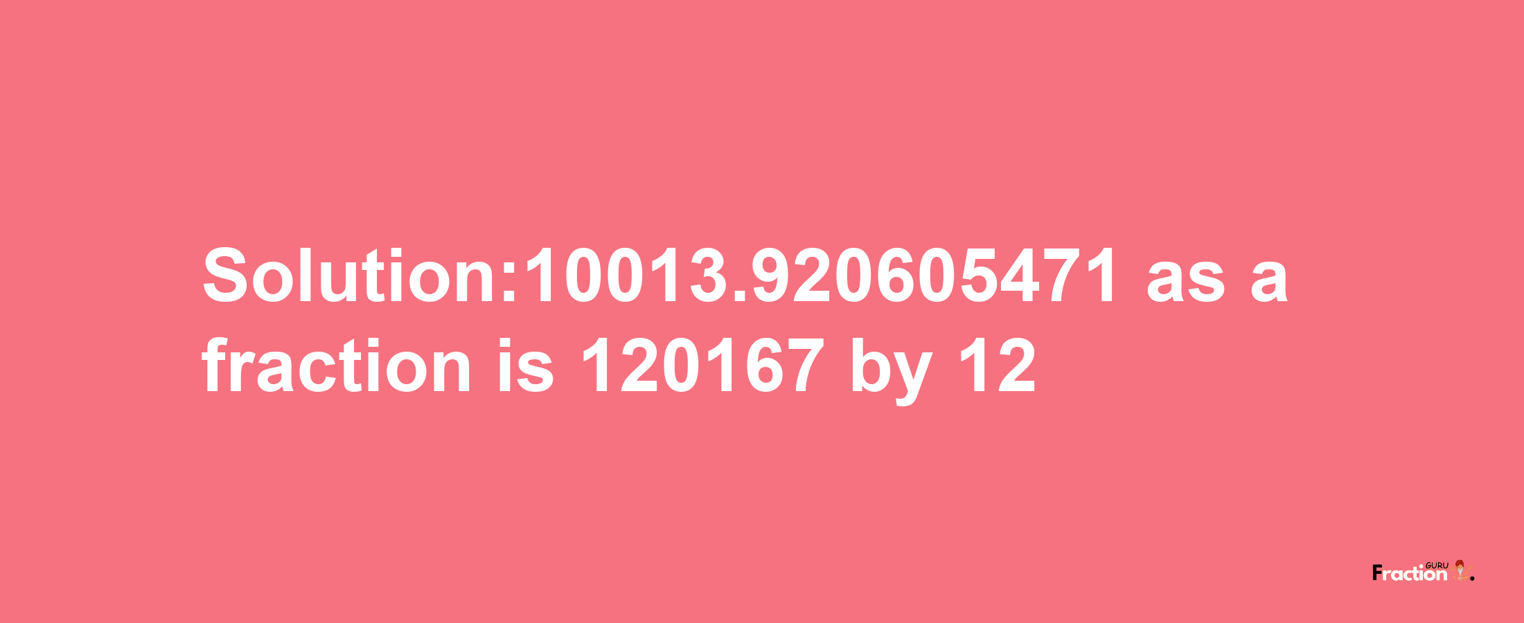 Solution:10013.920605471 as a fraction is 120167/12