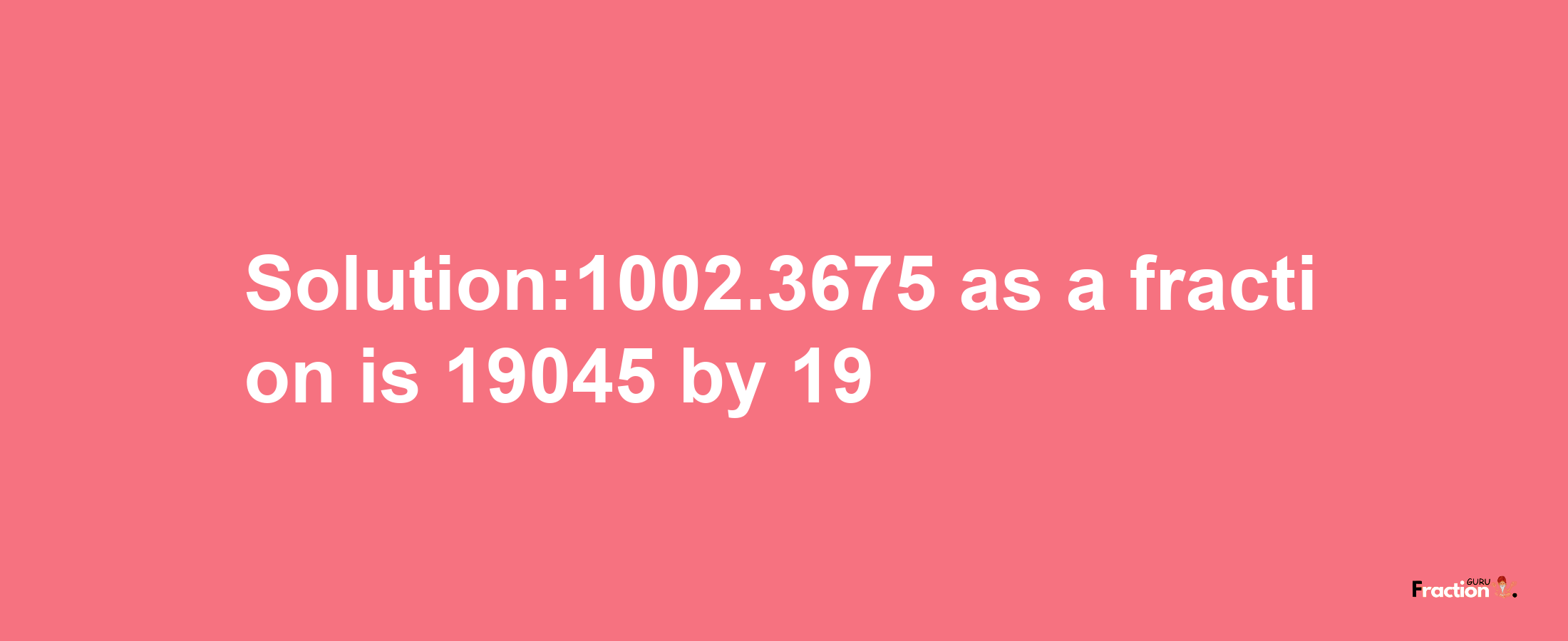 Solution:1002.3675 as a fraction is 19045/19