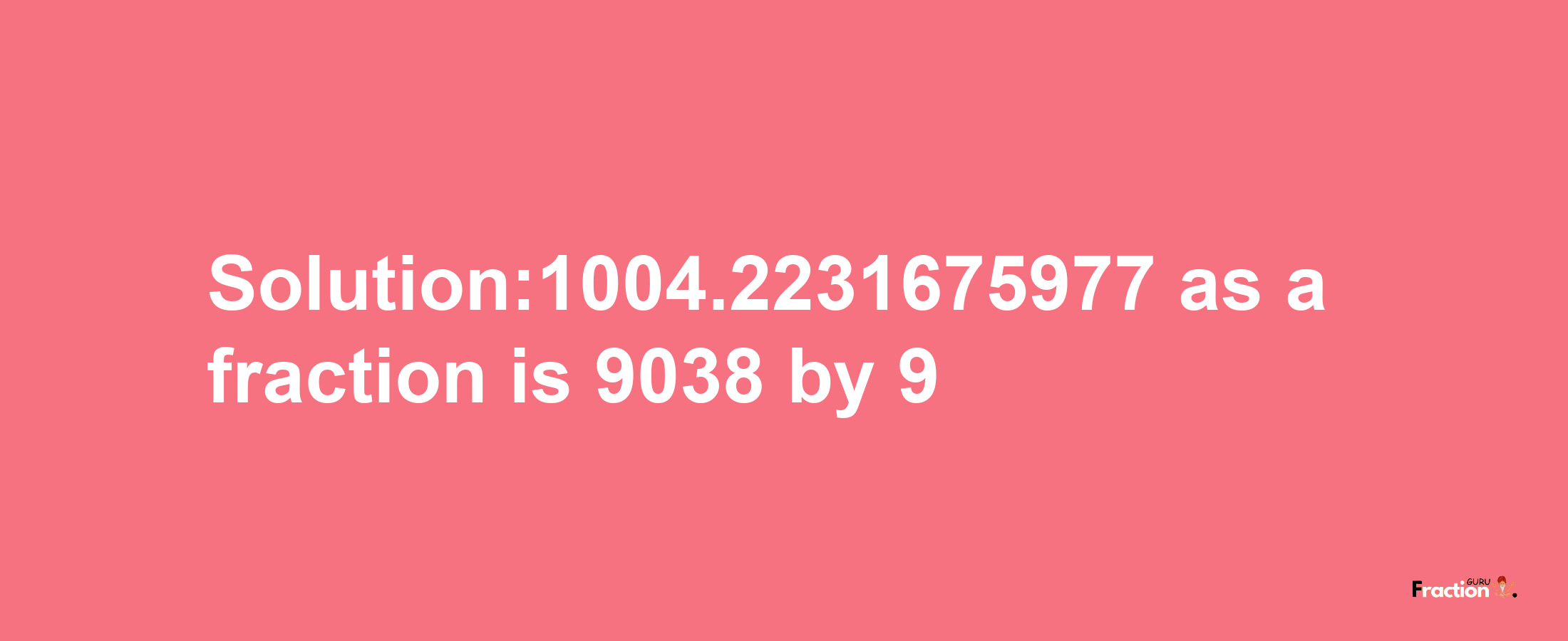 Solution:1004.2231675977 as a fraction is 9038/9