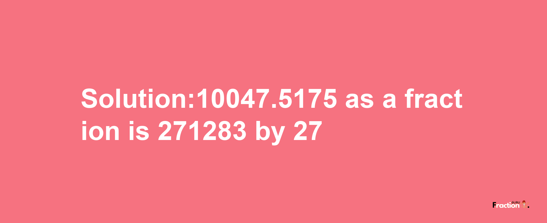 Solution:10047.5175 as a fraction is 271283/27