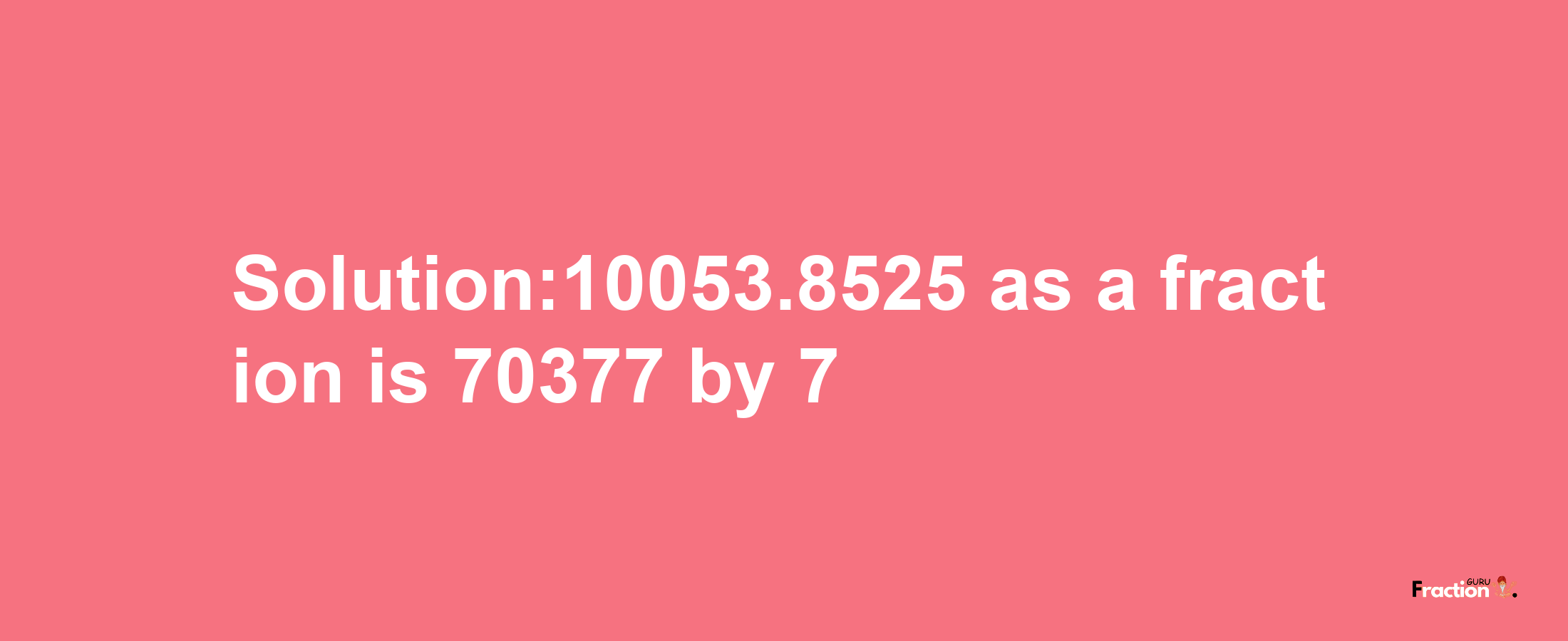 Solution:10053.8525 as a fraction is 70377/7