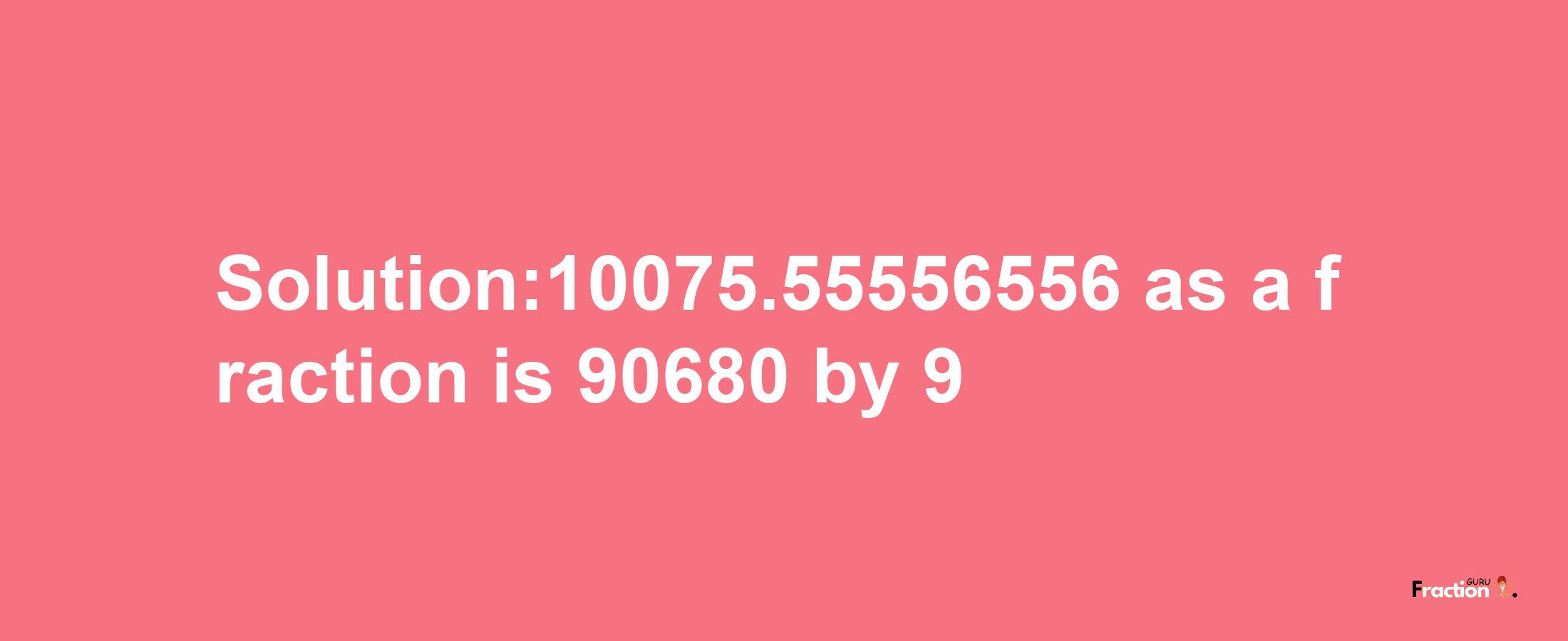 Solution:10075.55556556 as a fraction is 90680/9