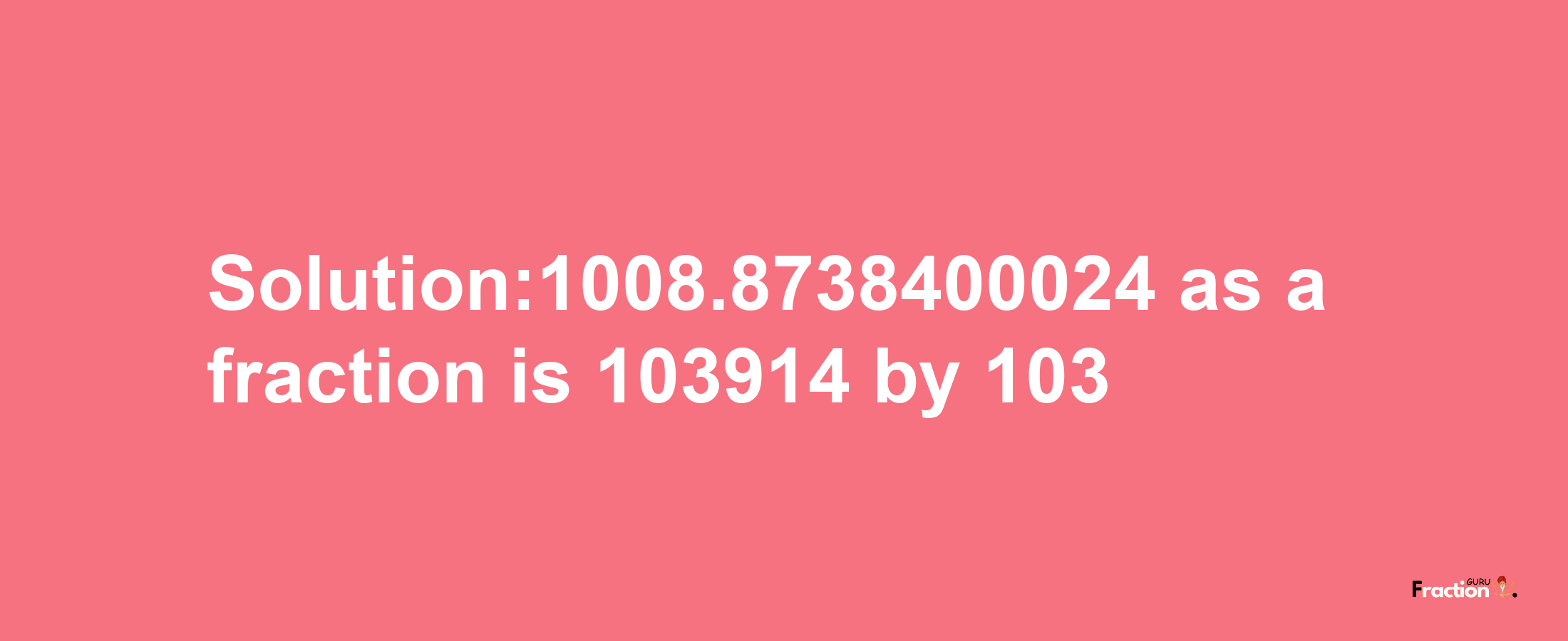 Solution:1008.8738400024 as a fraction is 103914/103