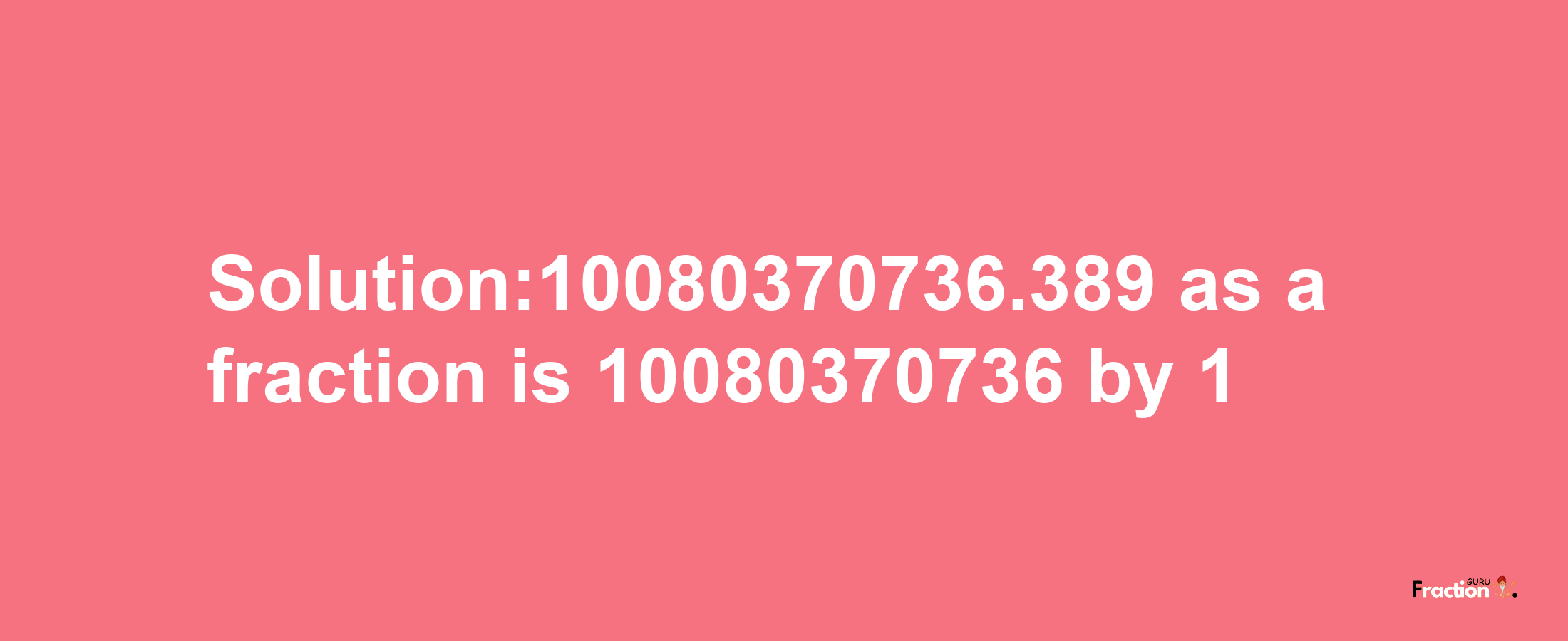 Solution:10080370736.389 as a fraction is 10080370736/1