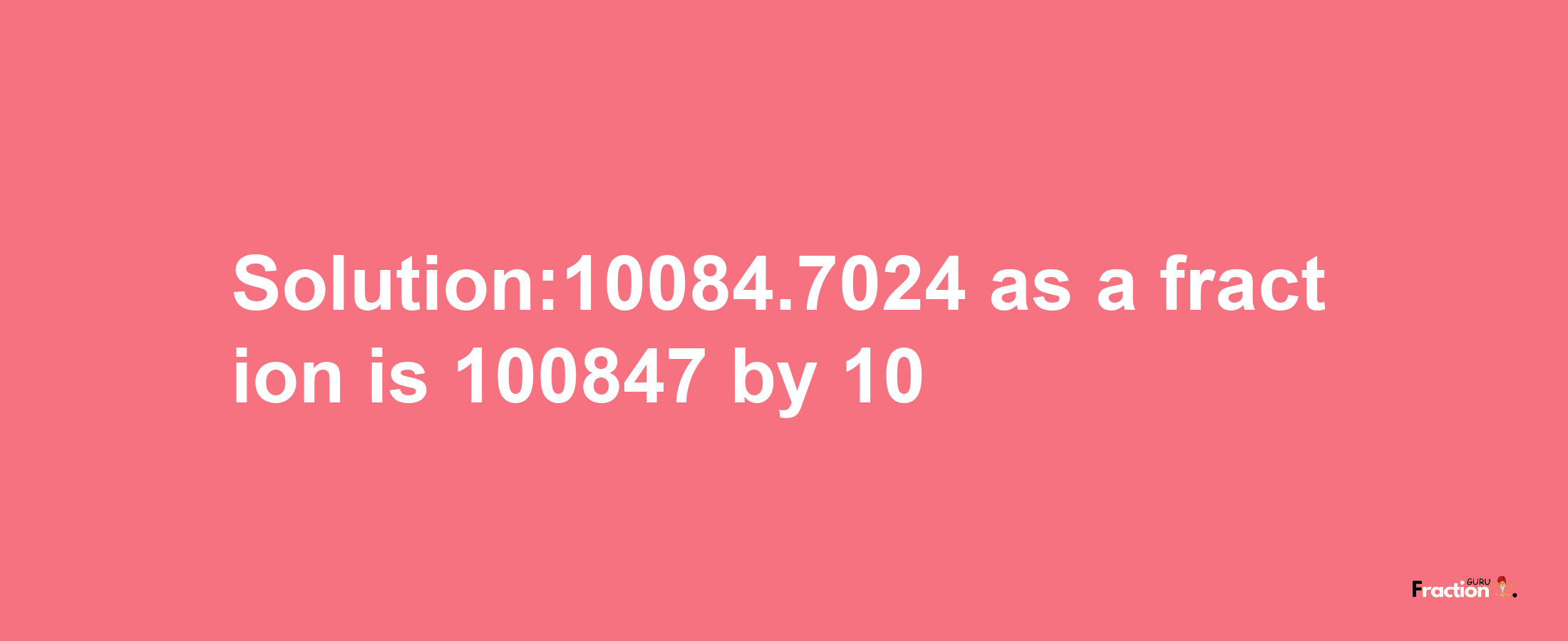 Solution:10084.7024 as a fraction is 100847/10