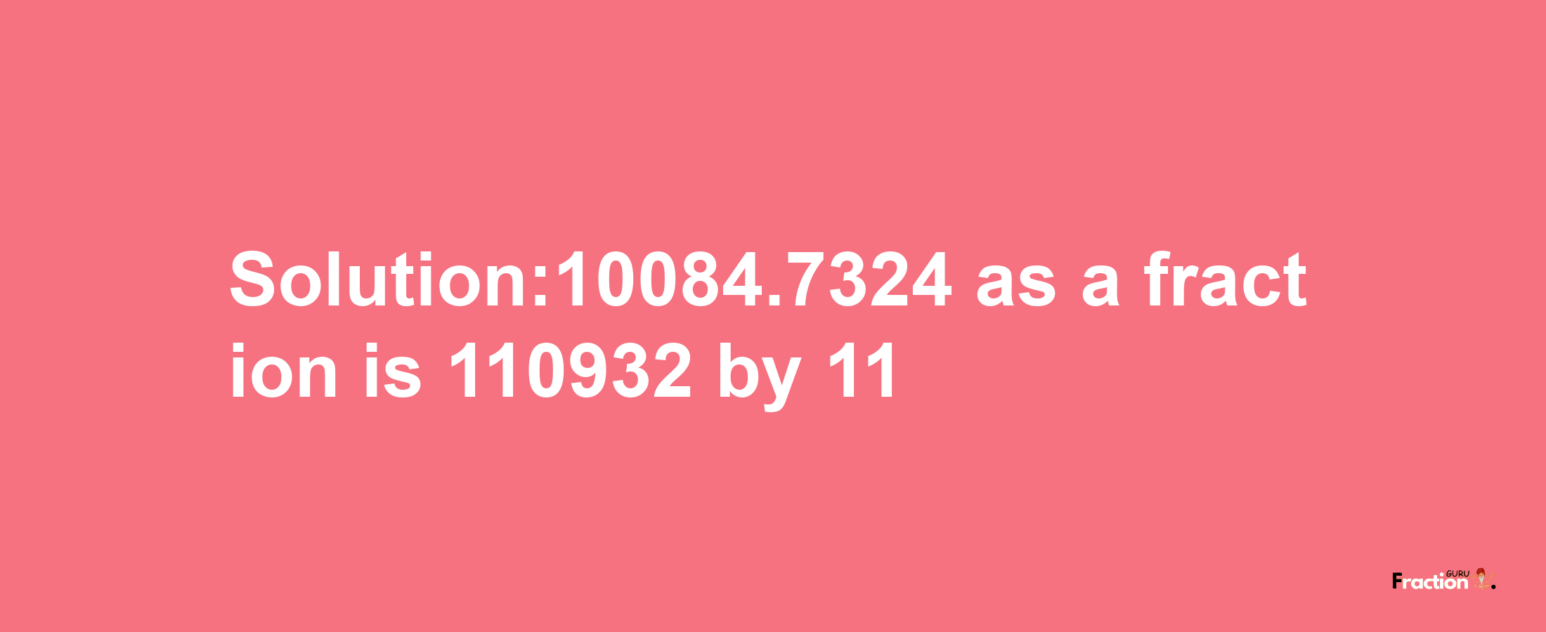 Solution:10084.7324 as a fraction is 110932/11