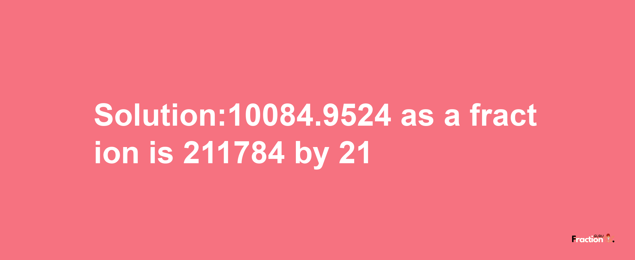 Solution:10084.9524 as a fraction is 211784/21