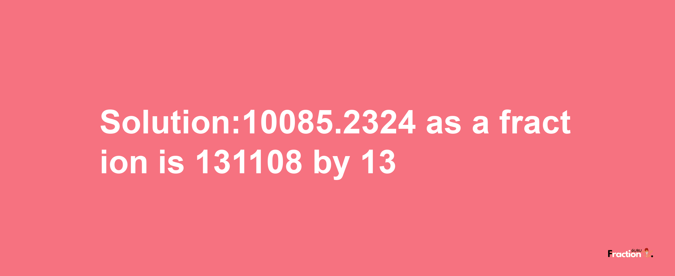 Solution:10085.2324 as a fraction is 131108/13