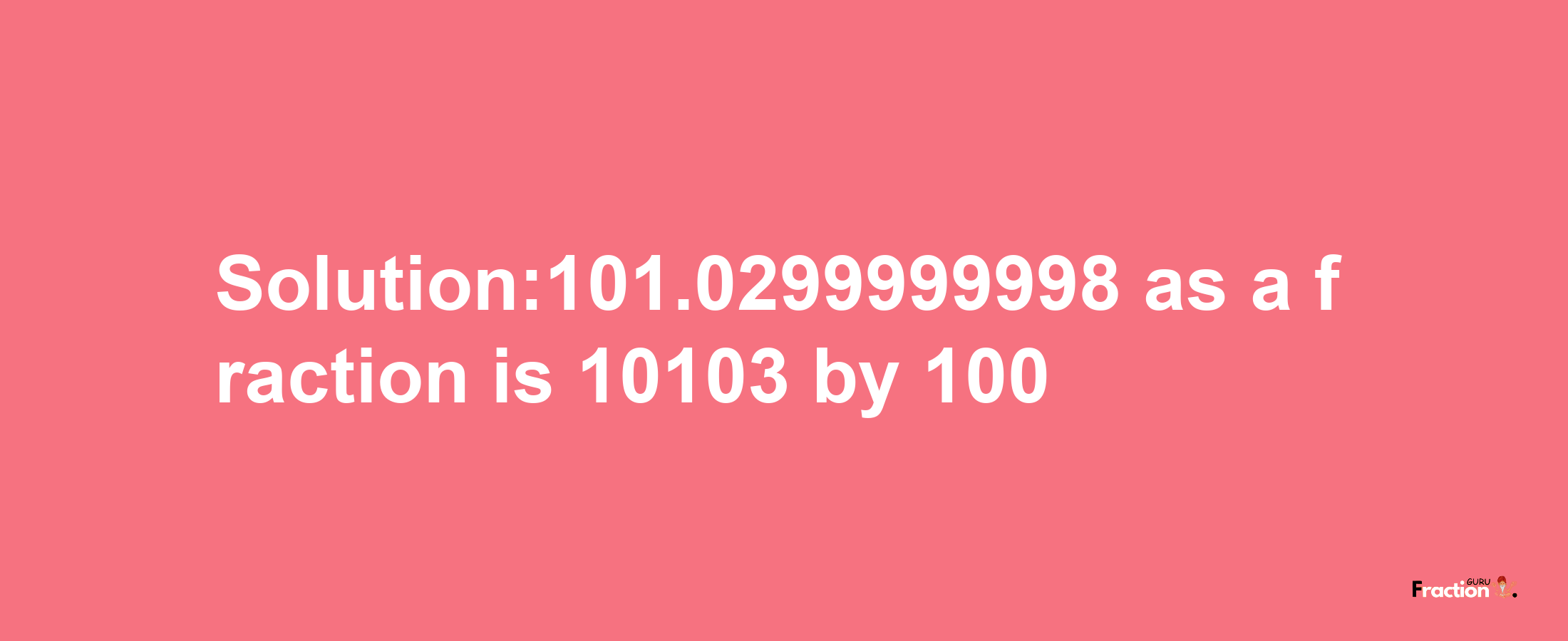 Solution:101.0299999998 as a fraction is 10103/100