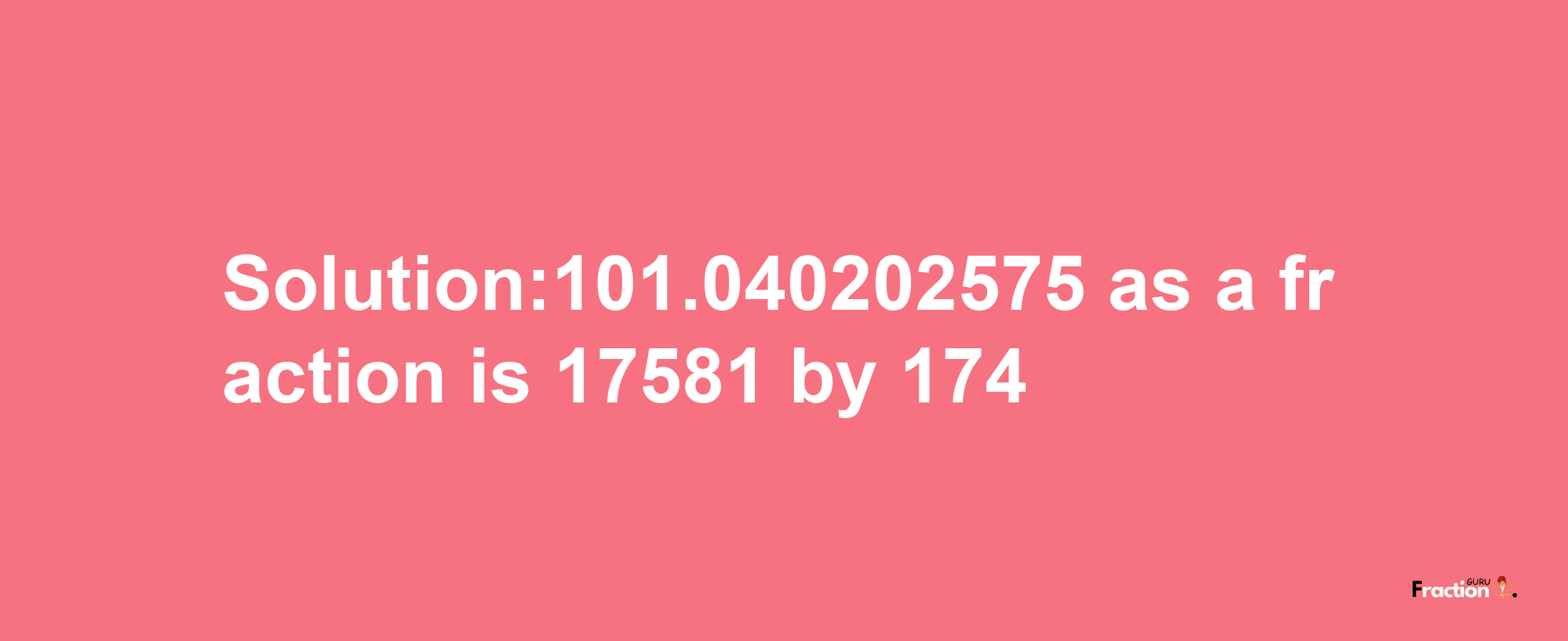 Solution:101.040202575 as a fraction is 17581/174