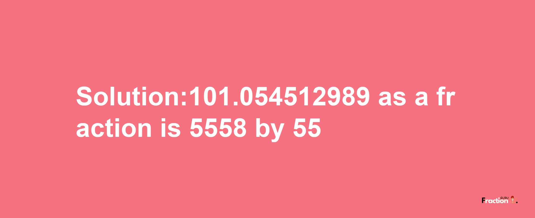 Solution:101.054512989 as a fraction is 5558/55