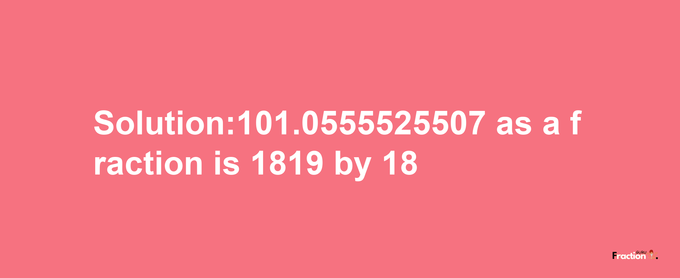 Solution:101.0555525507 as a fraction is 1819/18