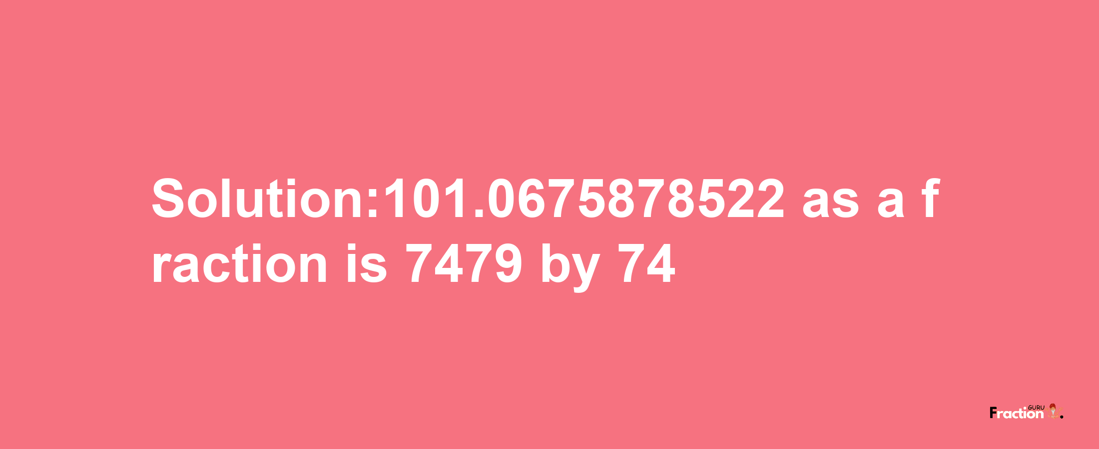 Solution:101.0675878522 as a fraction is 7479/74