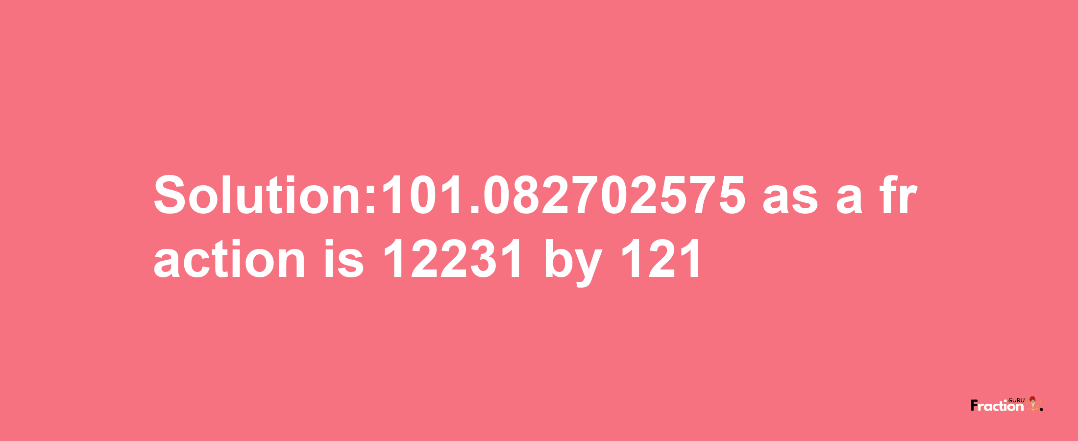 Solution:101.082702575 as a fraction is 12231/121