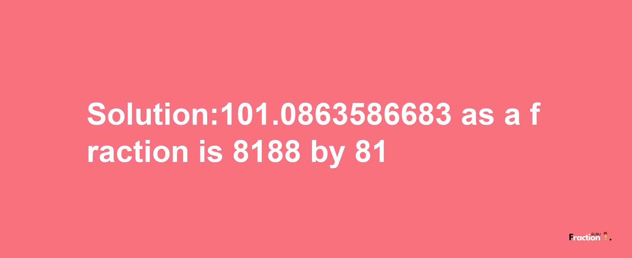 Solution:101.0863586683 as a fraction is 8188/81