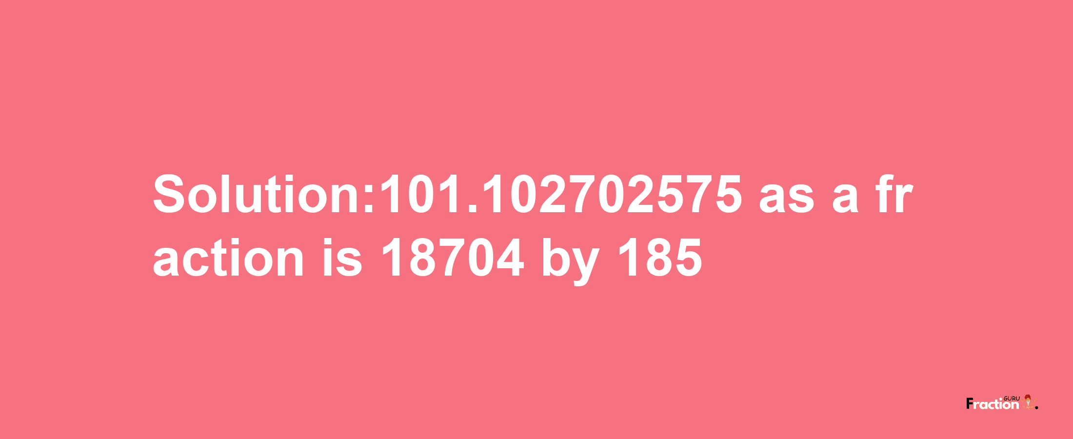 Solution:101.102702575 as a fraction is 18704/185