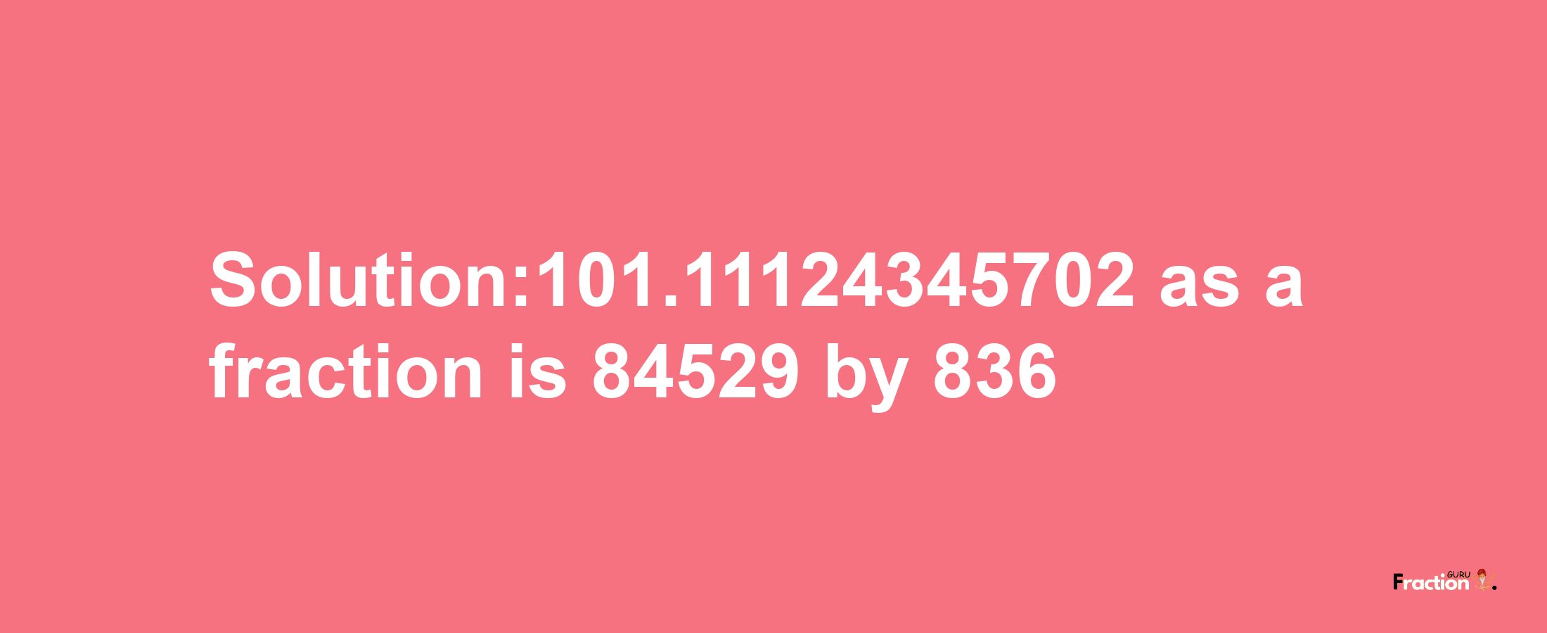 Solution:101.11124345702 as a fraction is 84529/836