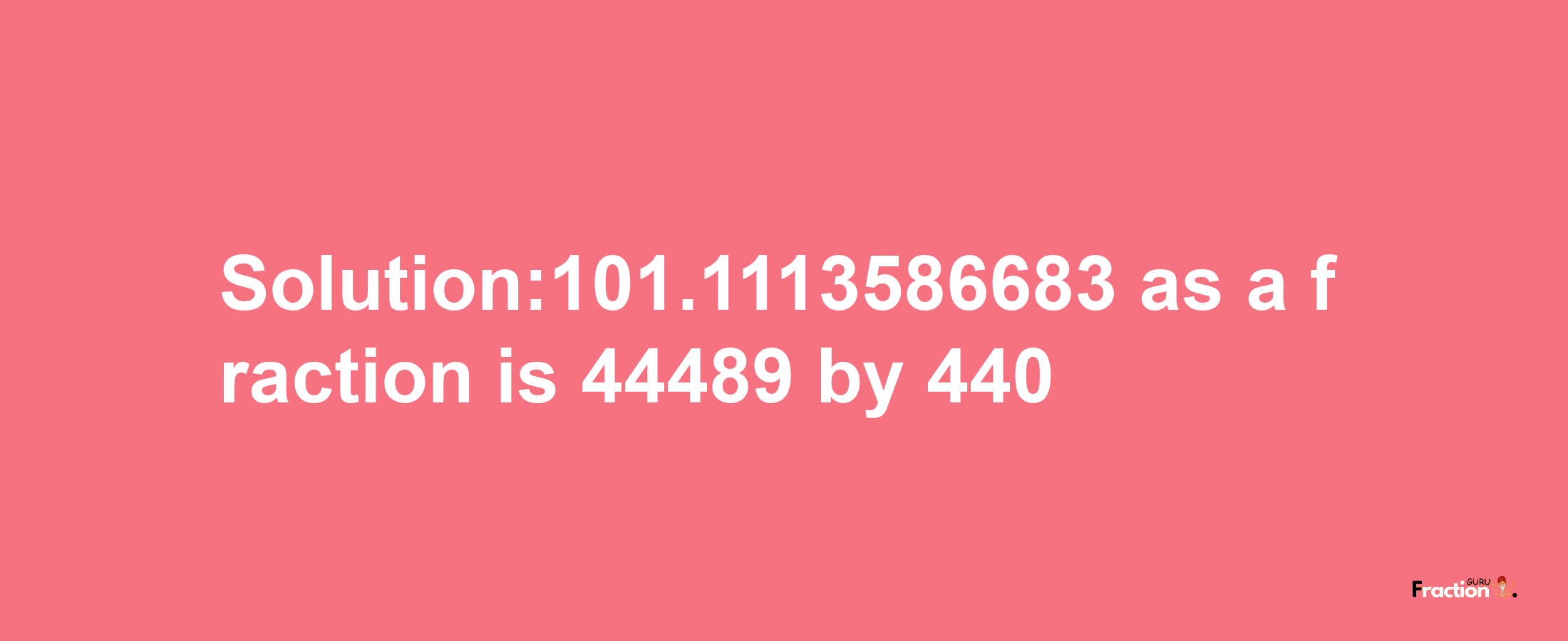 Solution:101.1113586683 as a fraction is 44489/440