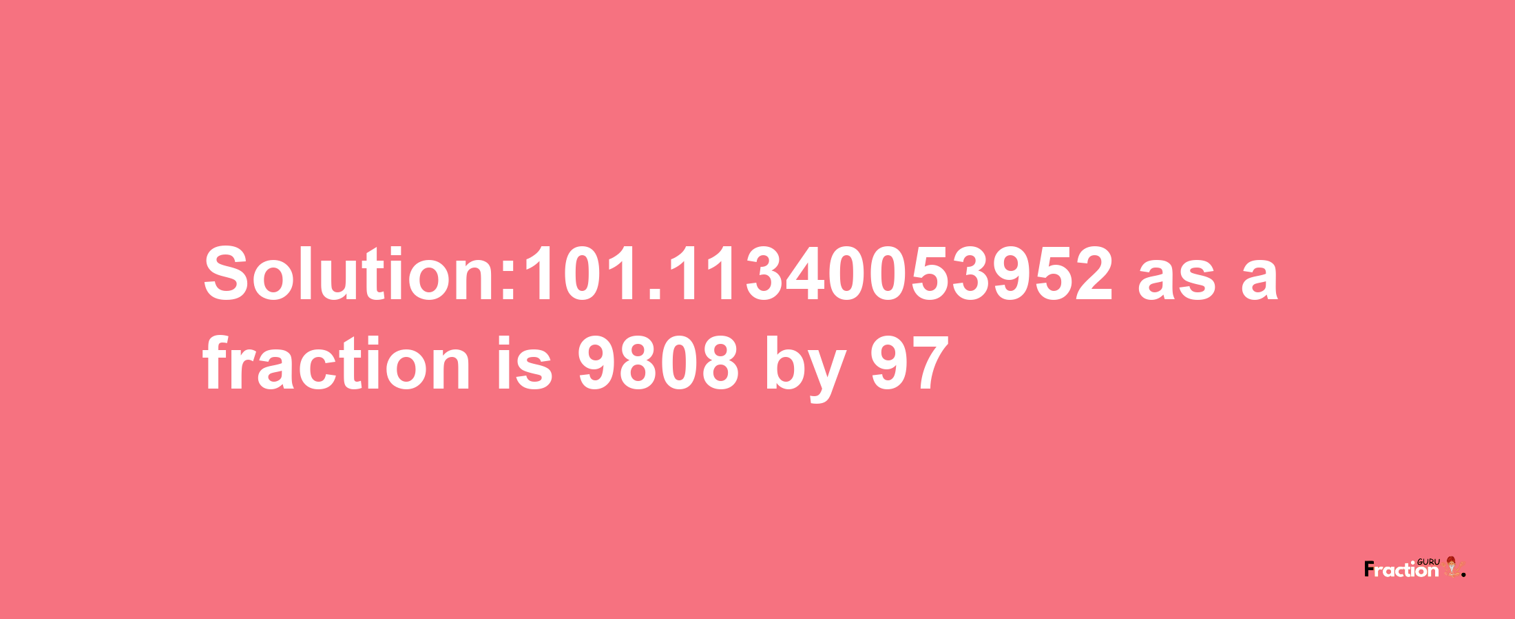 Solution:101.11340053952 as a fraction is 9808/97