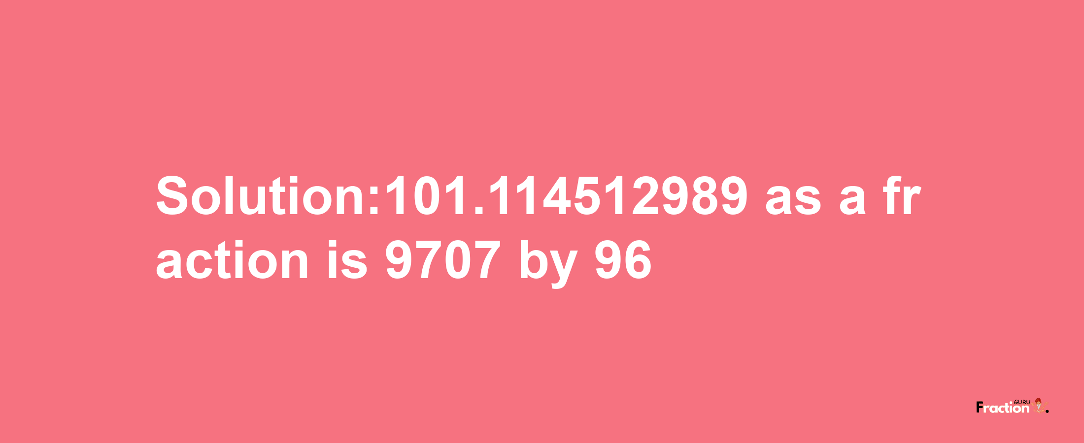 Solution:101.114512989 as a fraction is 9707/96