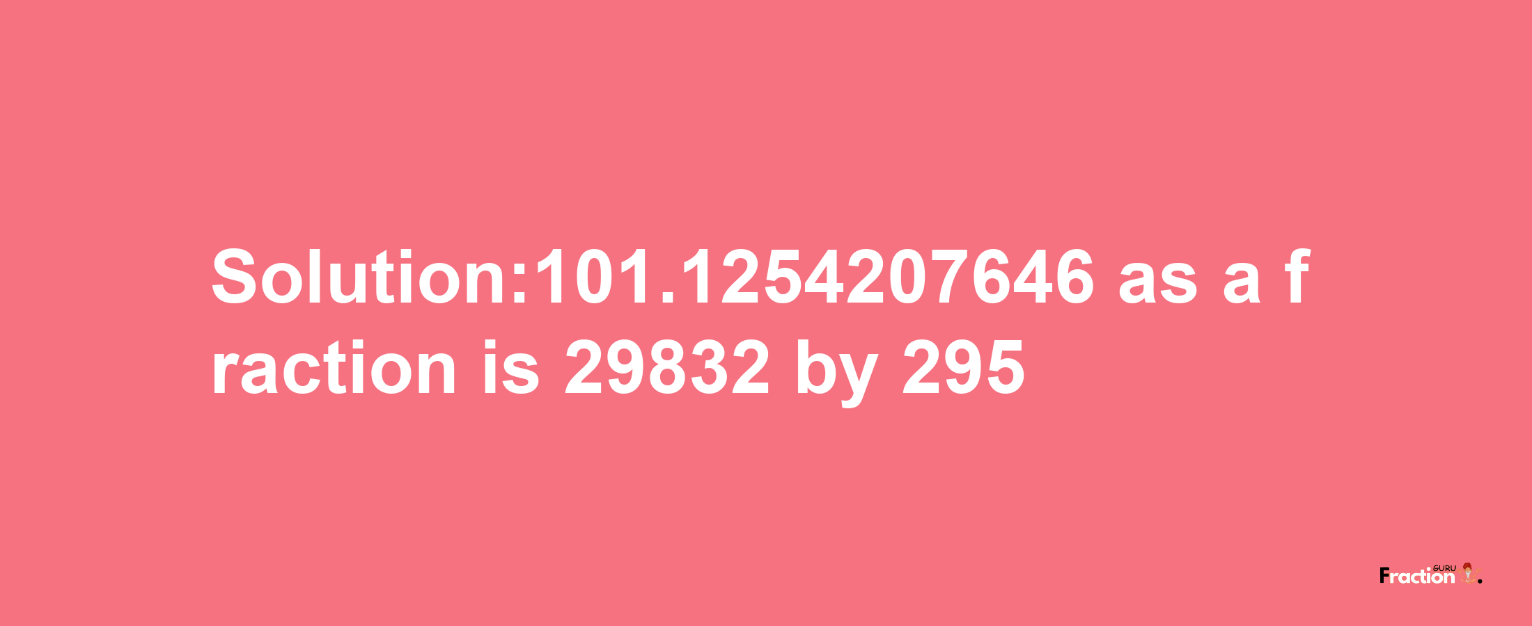 Solution:101.1254207646 as a fraction is 29832/295