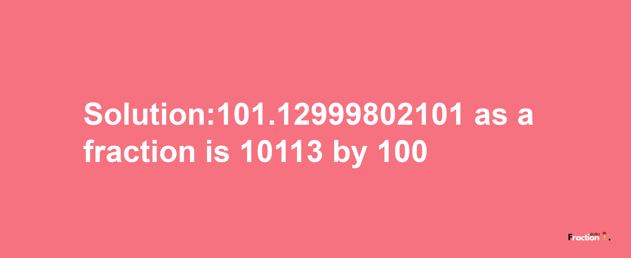 Solution:101.12999802101 as a fraction is 10113/100