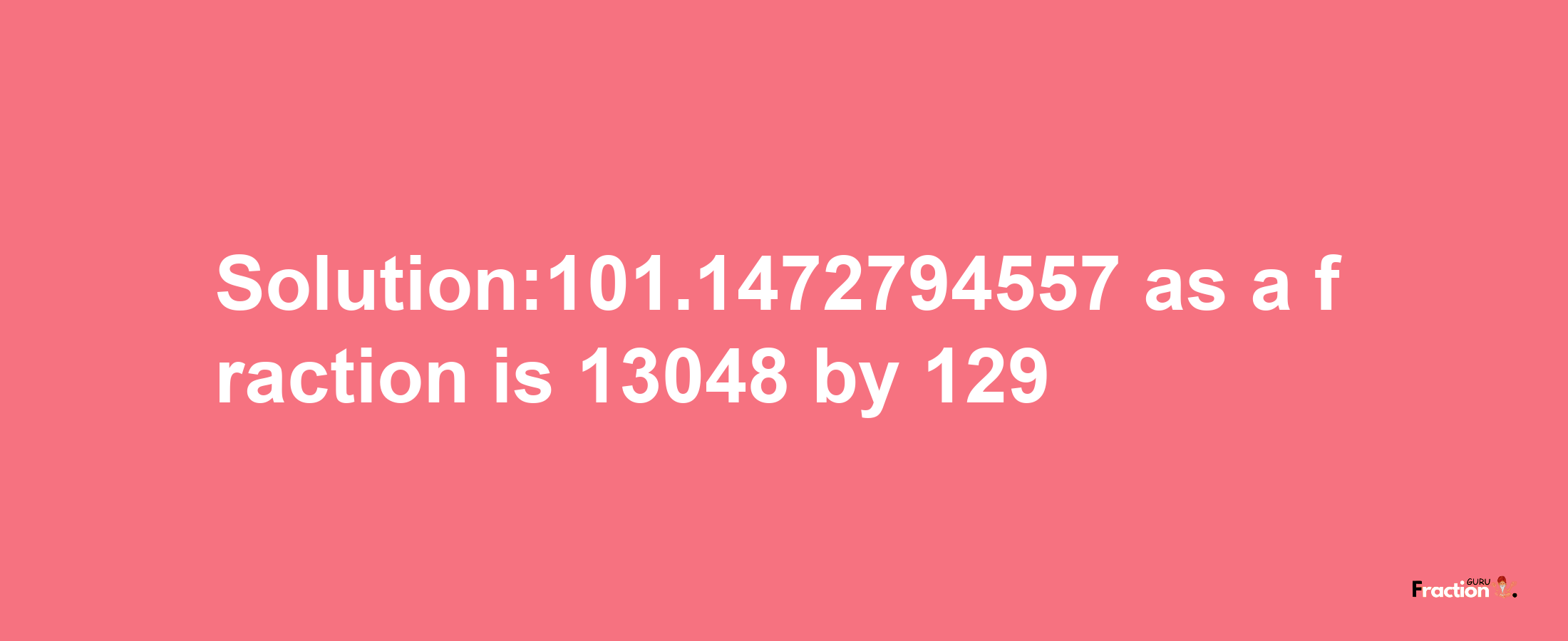 Solution:101.1472794557 as a fraction is 13048/129