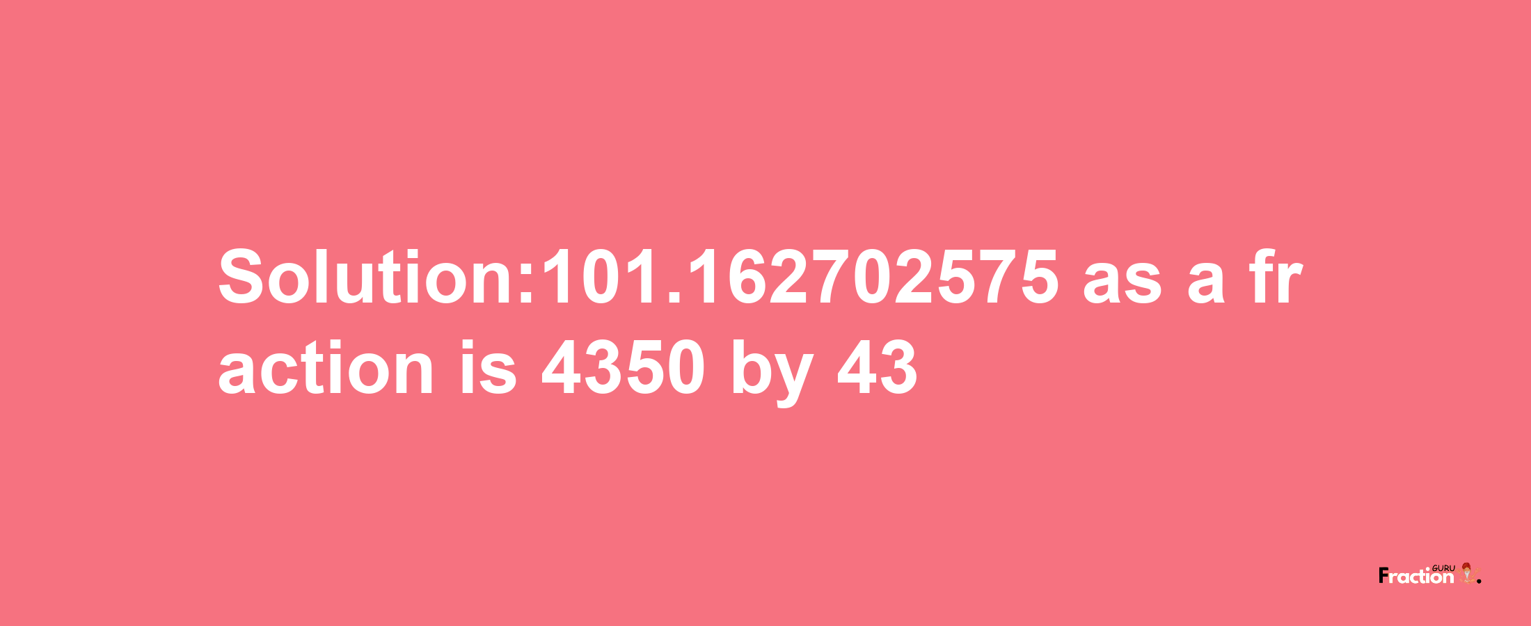 Solution:101.162702575 as a fraction is 4350/43