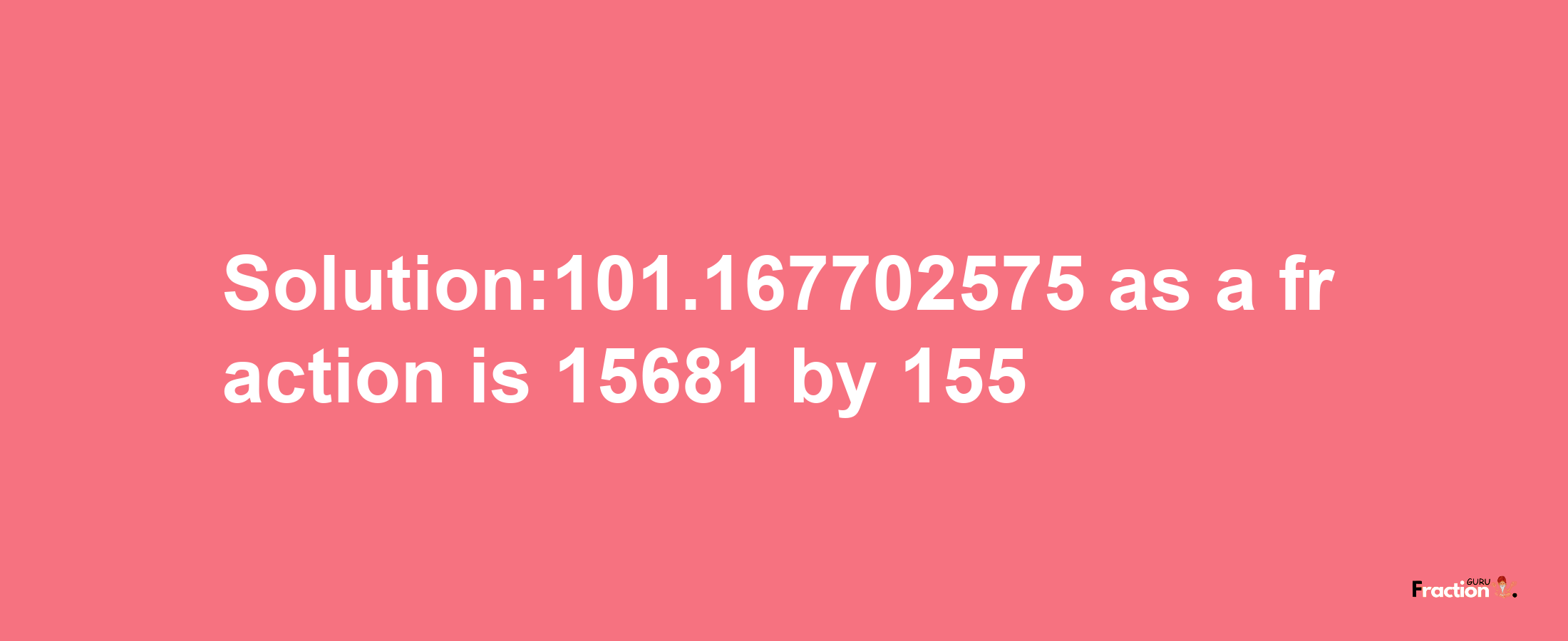 Solution:101.167702575 as a fraction is 15681/155