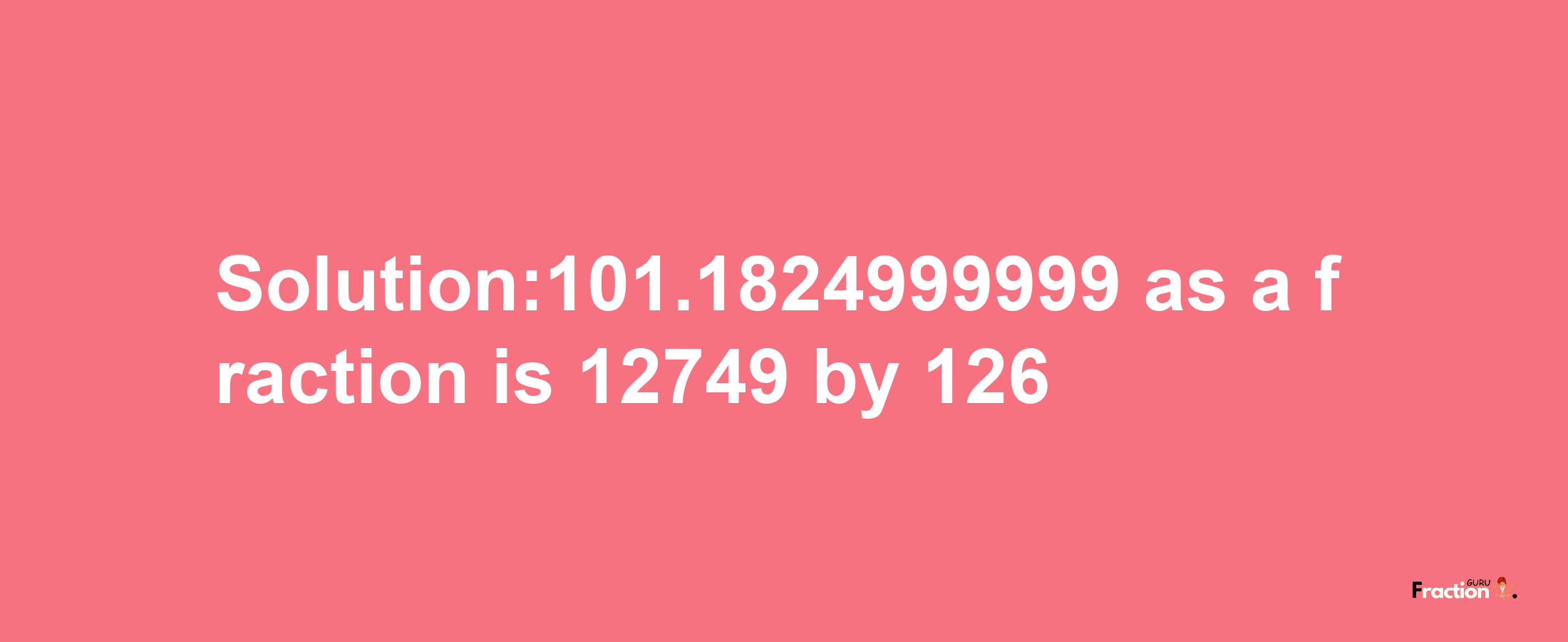 Solution:101.1824999999 as a fraction is 12749/126