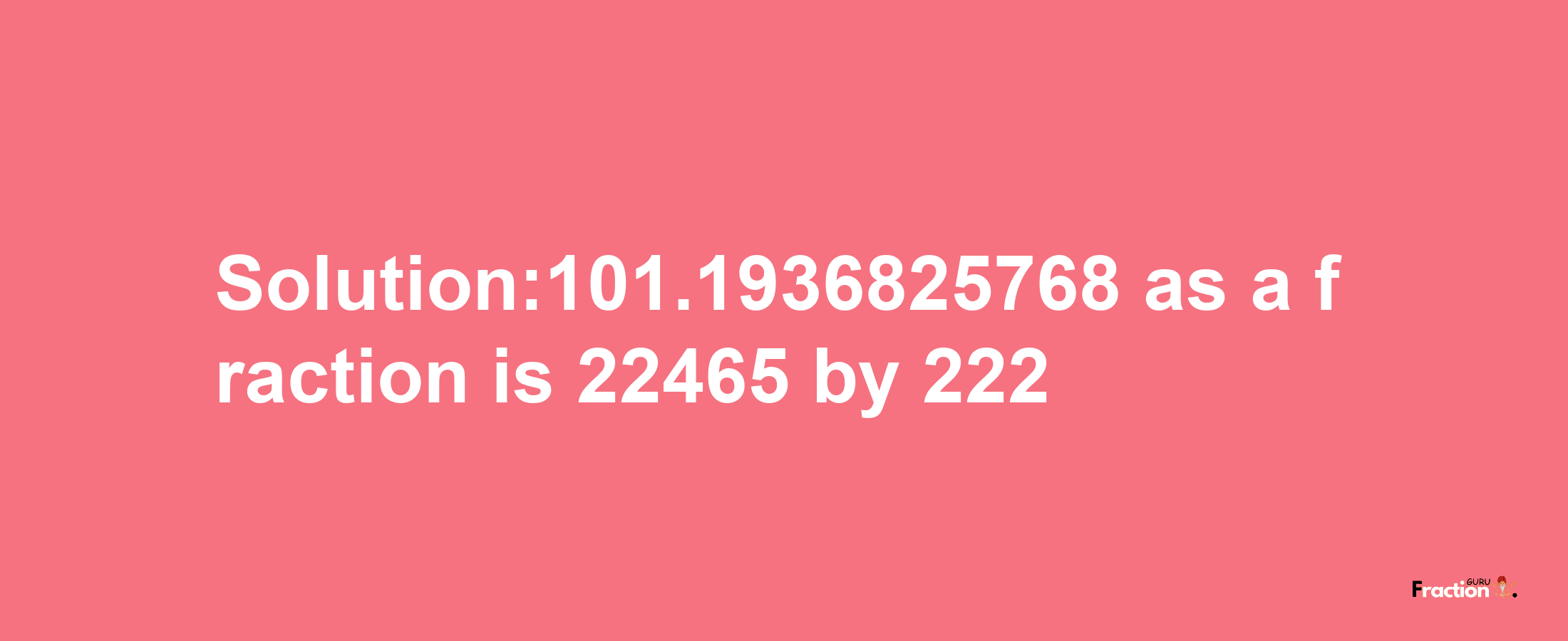 Solution:101.1936825768 as a fraction is 22465/222