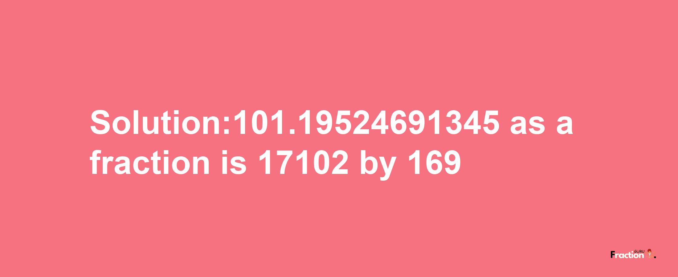 Solution:101.19524691345 as a fraction is 17102/169