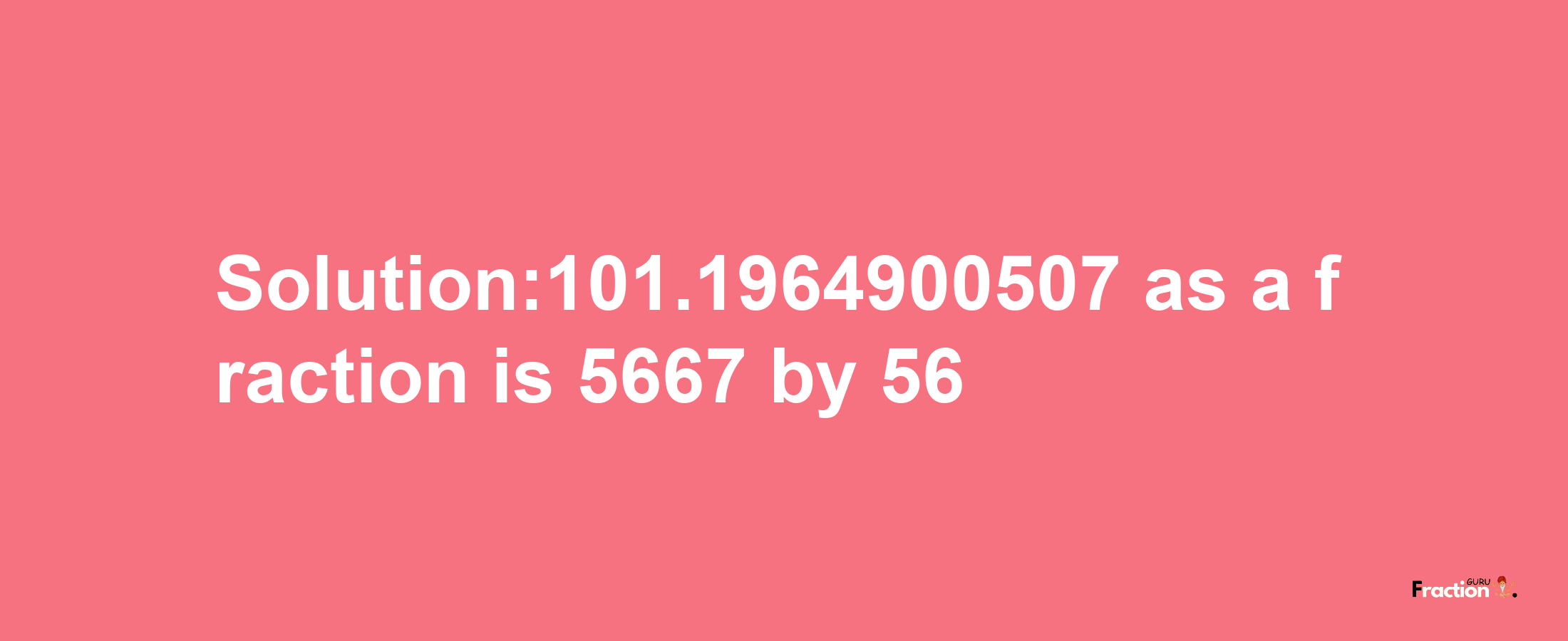 Solution:101.1964900507 as a fraction is 5667/56