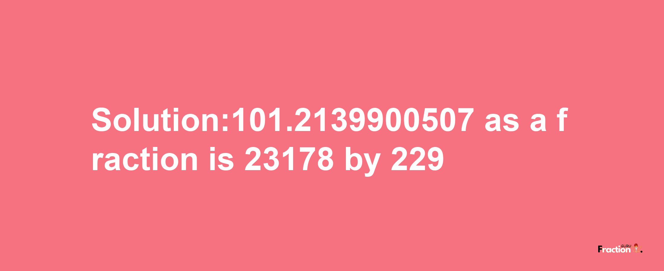 Solution:101.2139900507 as a fraction is 23178/229