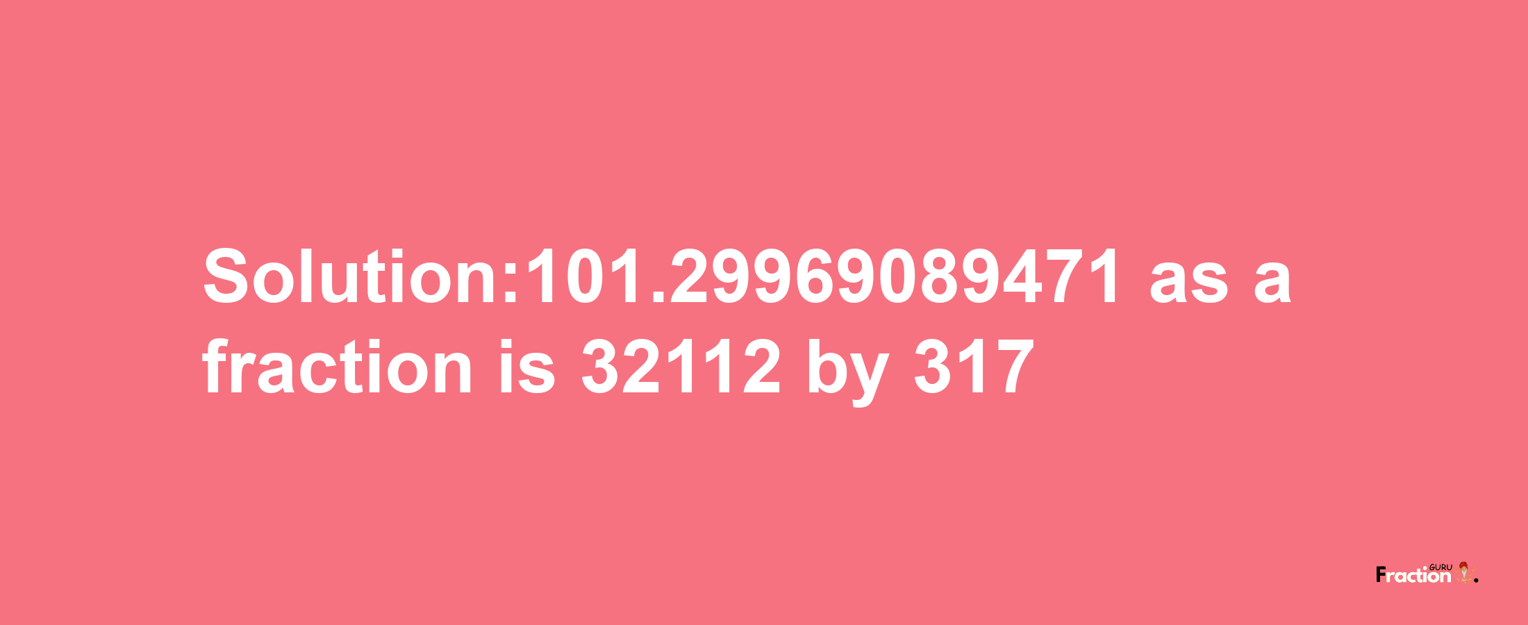 Solution:101.29969089471 as a fraction is 32112/317