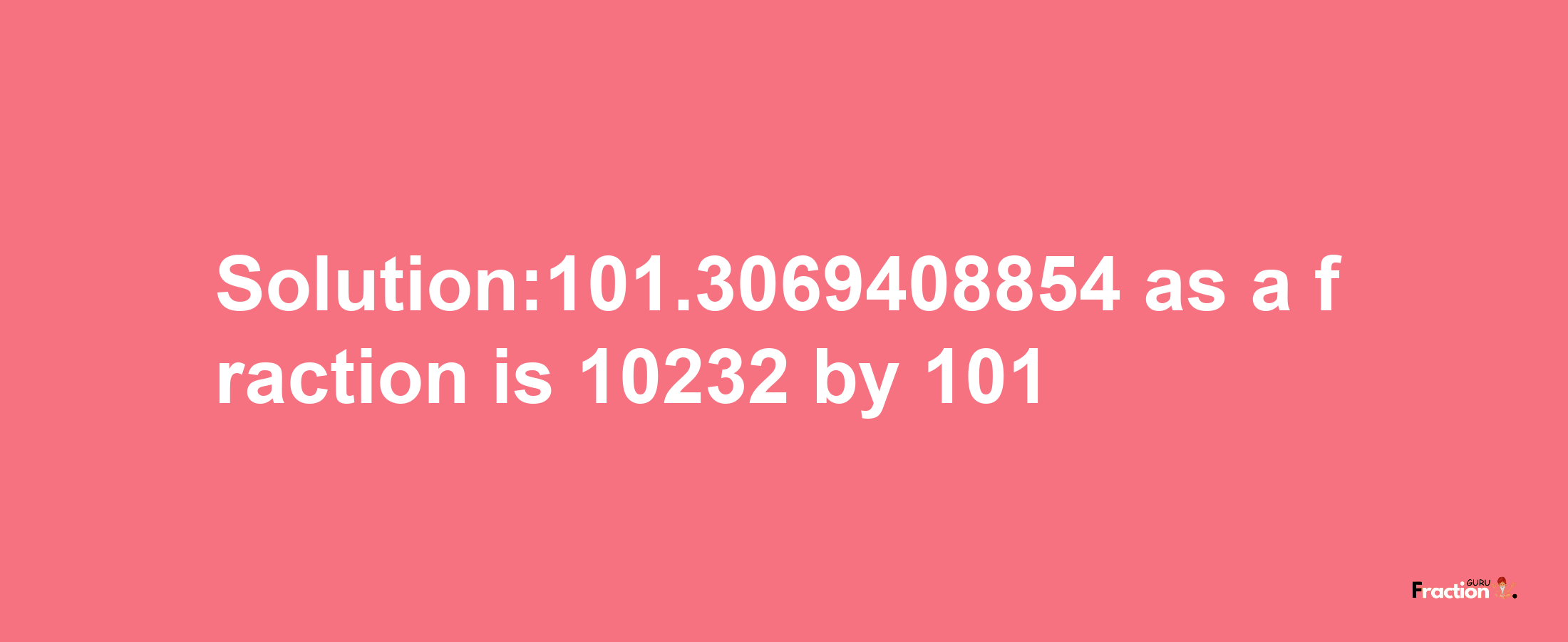 Solution:101.3069408854 as a fraction is 10232/101