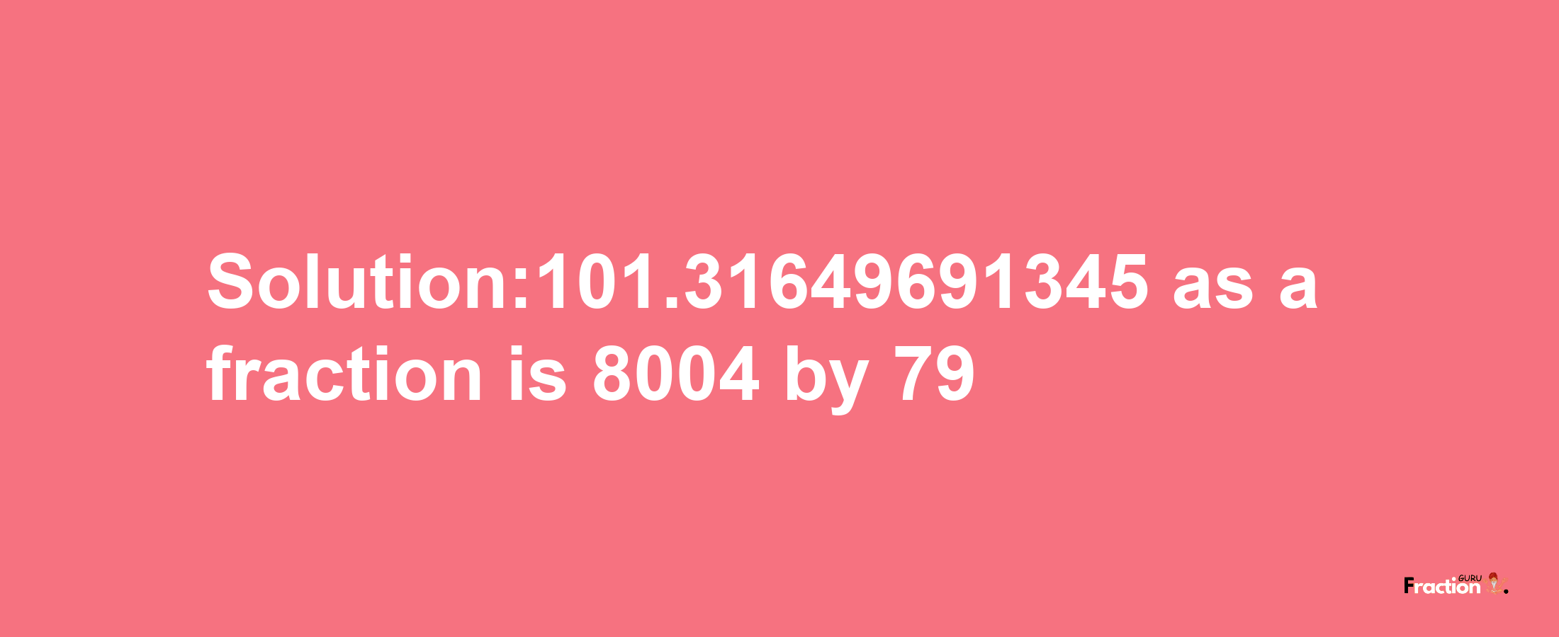 Solution:101.31649691345 as a fraction is 8004/79