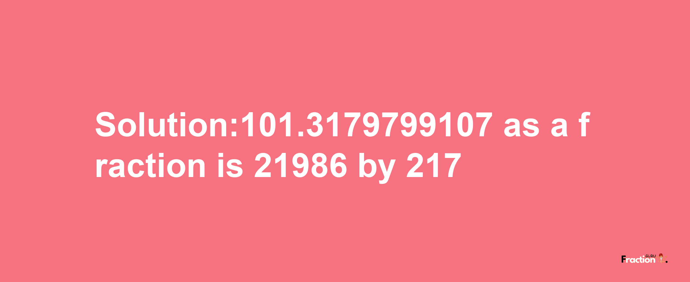 Solution:101.3179799107 as a fraction is 21986/217