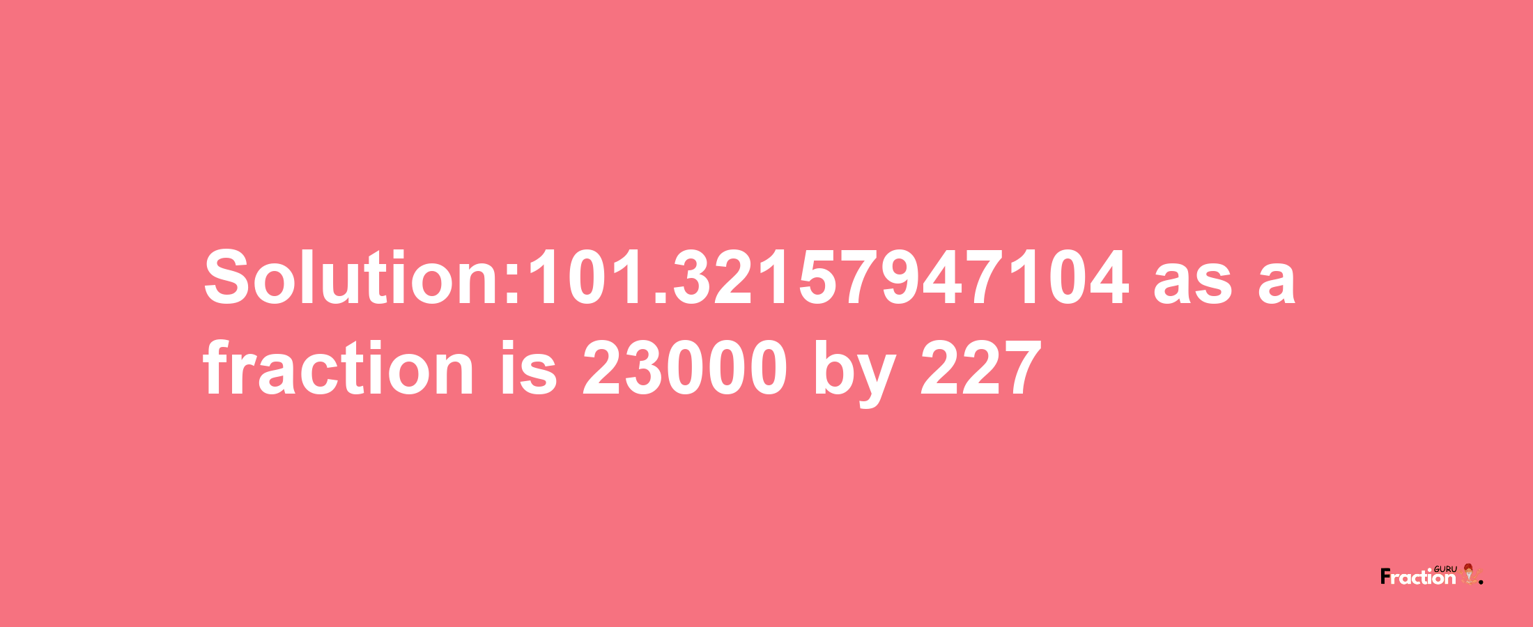 Solution:101.32157947104 as a fraction is 23000/227