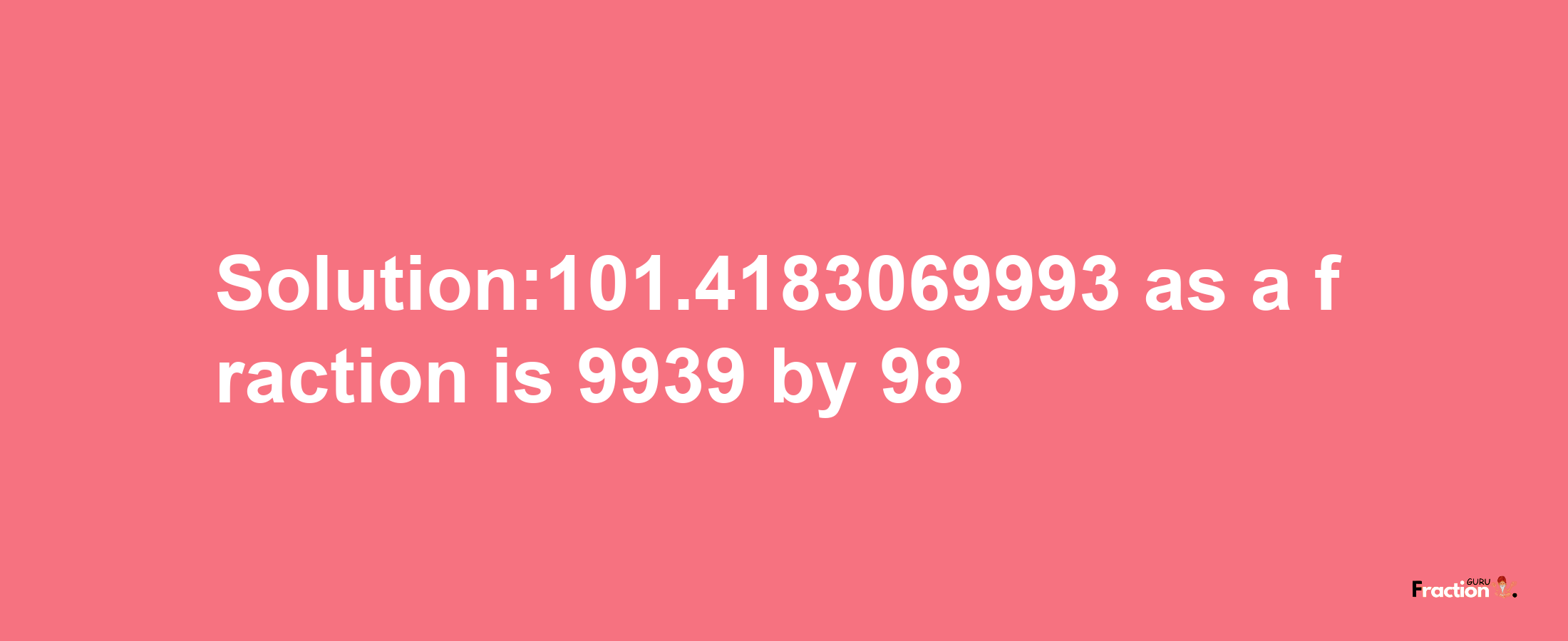 Solution:101.4183069993 as a fraction is 9939/98