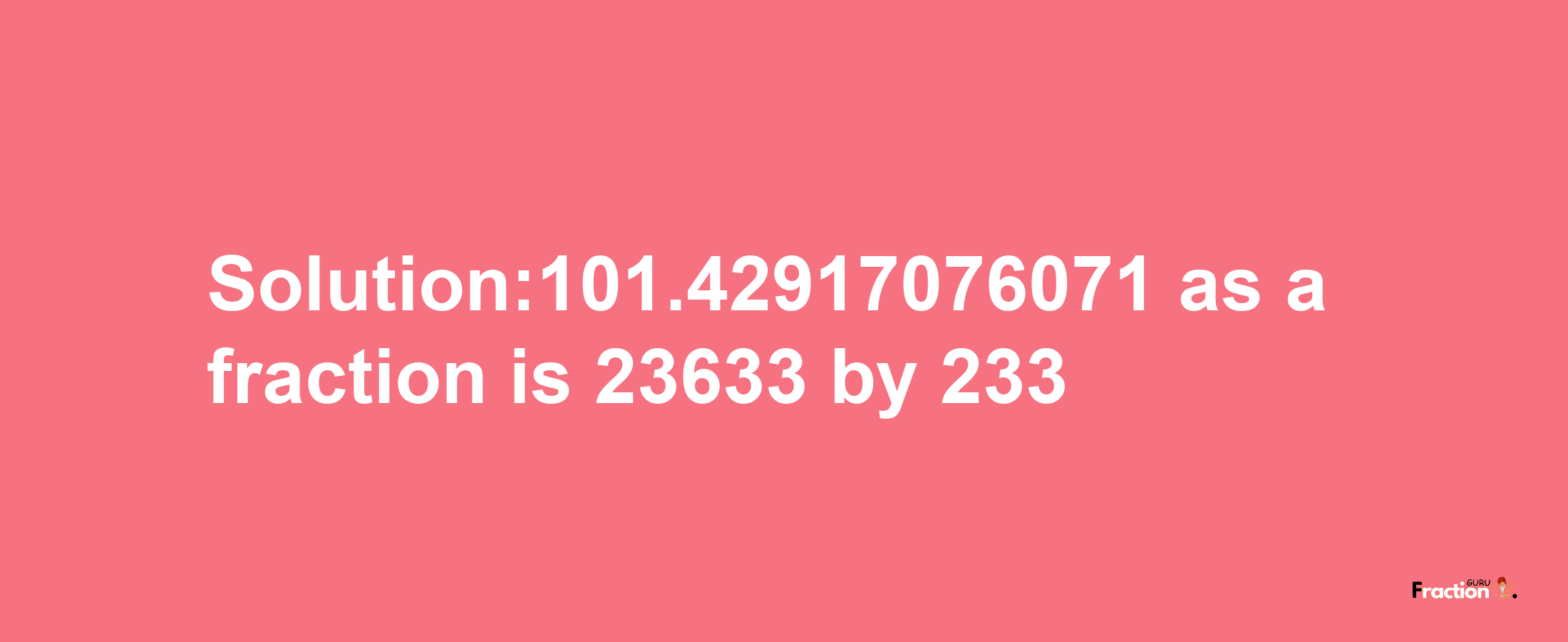 Solution:101.42917076071 as a fraction is 23633/233