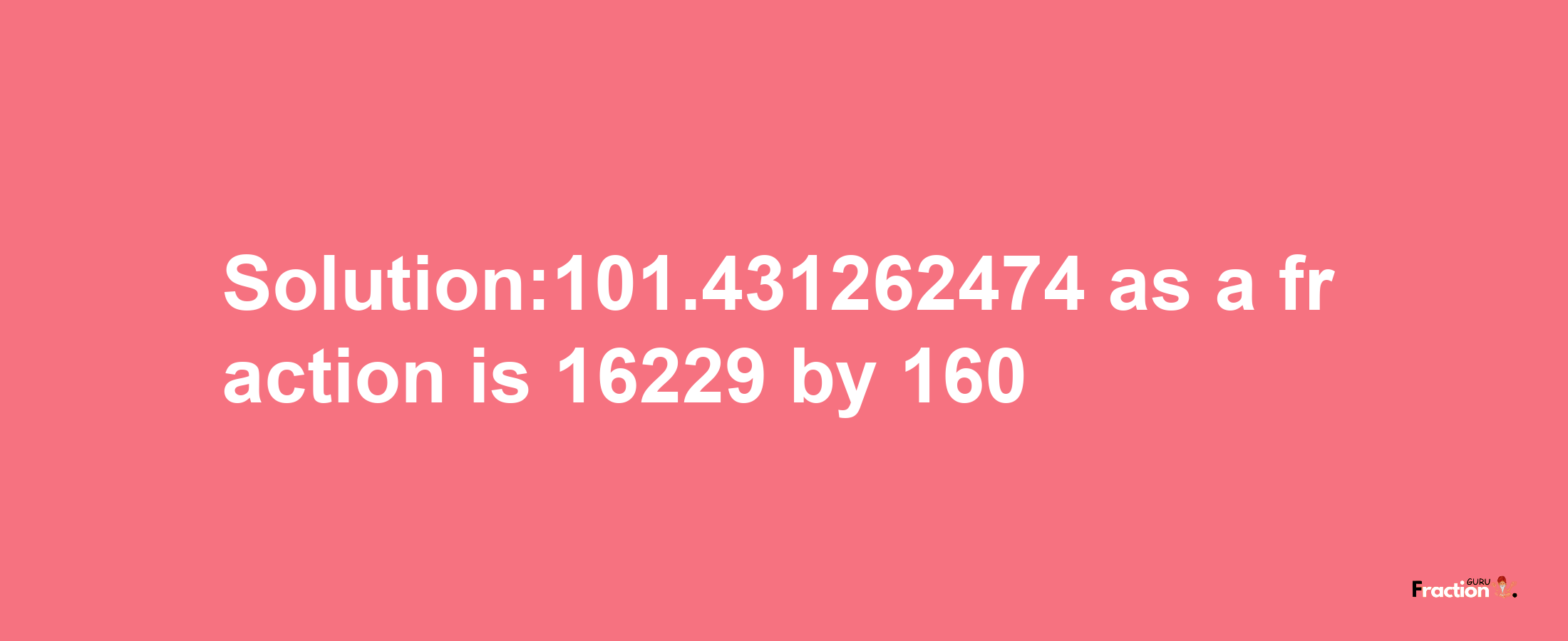 Solution:101.431262474 as a fraction is 16229/160