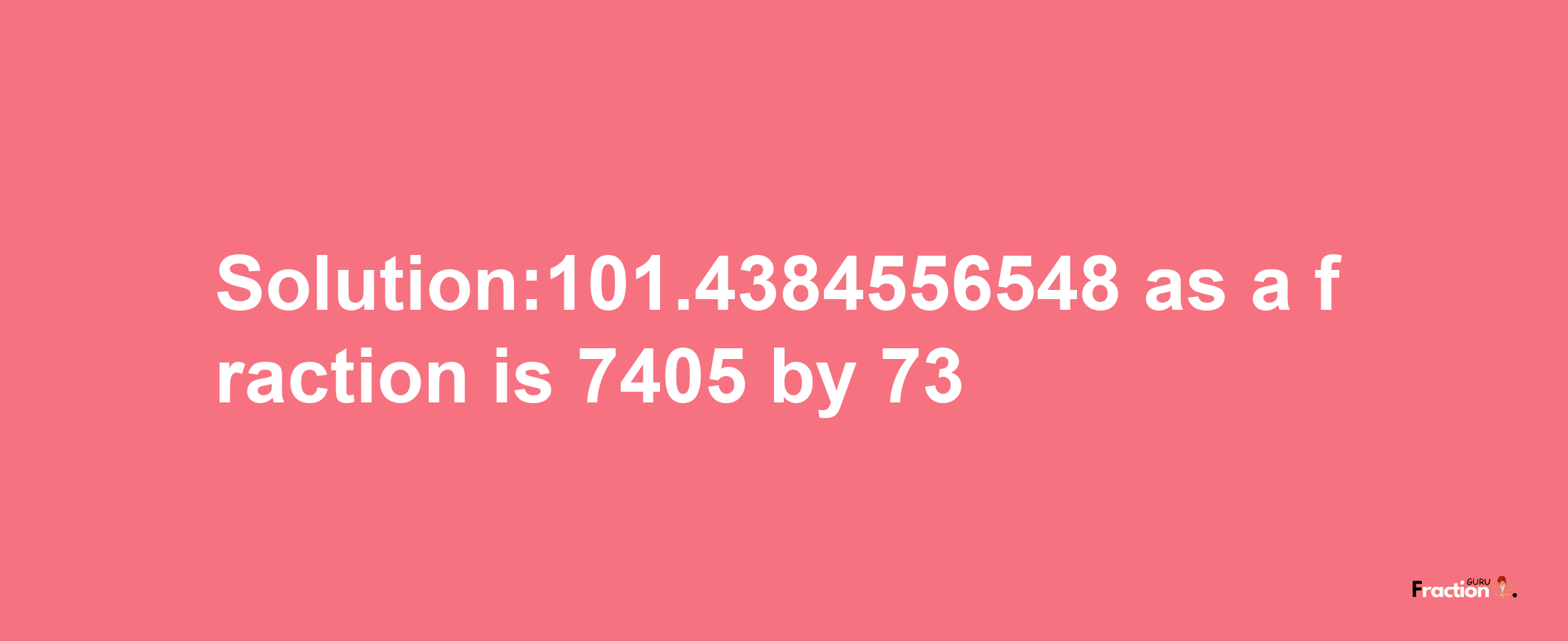 Solution:101.4384556548 as a fraction is 7405/73