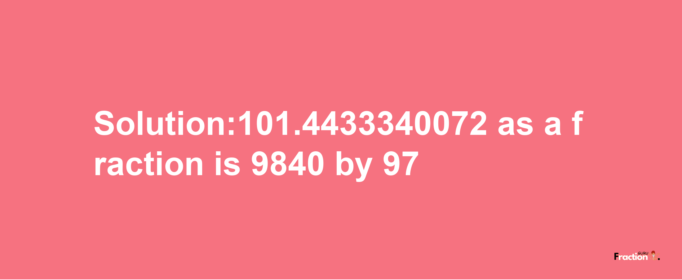 Solution:101.4433340072 as a fraction is 9840/97