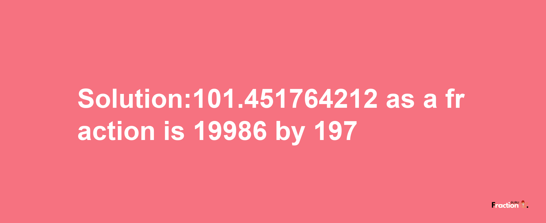 Solution:101.451764212 as a fraction is 19986/197