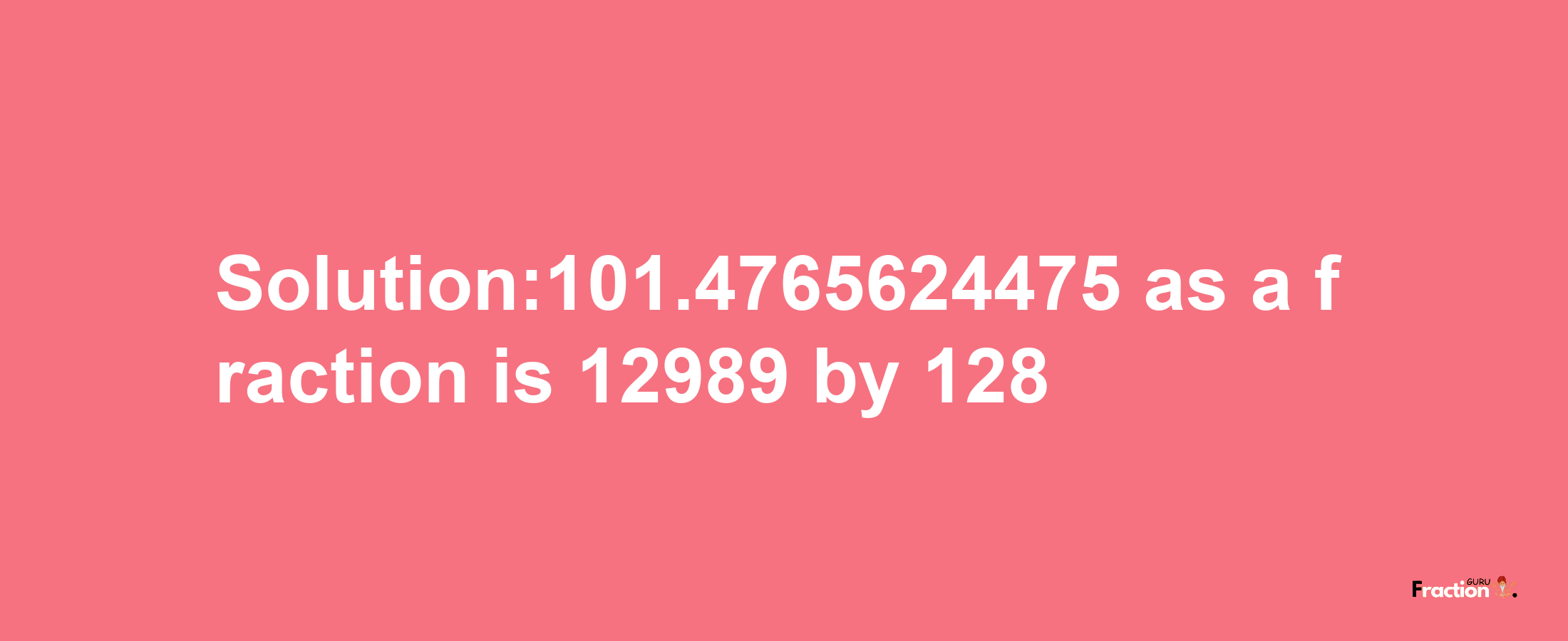 Solution:101.4765624475 as a fraction is 12989/128